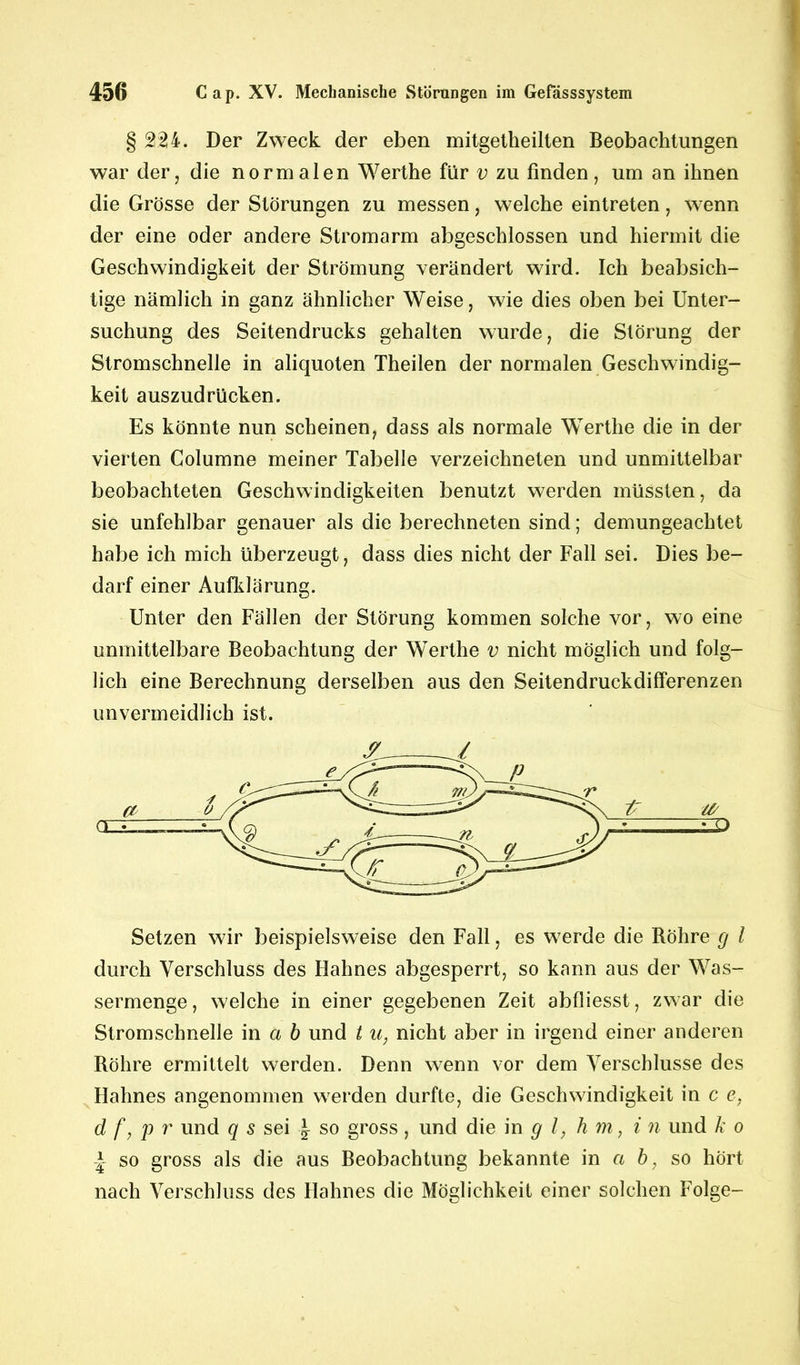 § 224. Der Zweck der eben mitgetheilten Beobachtungen war der, die normalen Werthe für v zu finden, um an ihnen die Grösse der Störungen zu messen, welche eintreten, wenn der eine oder andere Stromarm abgeschlossen und hiermit die Geschwindigkeit der Strömung verändert wird. Ich beabsich- tige nämlich in ganz ähnlicher Weise, wie dies oben bei Unter- suchung des Seitendrucks gehalten wurde, die Störung der Stromschnelle in aliquoten Theilen der normalen Geschwindig- keit auszudrücken. Es könnte nun scheinen, dass als normale Werthe die in der vierten Columne meiner Tabelle verzeichneten und unmittelbar beobachteten Geschwindigkeiten benutzt werden müssten, da sie unfehlbar genauer als die berechneten sind; demungeachtet habe ich mich überzeugt, dass dies nicht der Fall sei. Dies be- darf einer Aufklärung. Unter den Fällen der Störung kommen solche vor, wo eine unmittelbare Beobachtung der Werthe v nicht möglich und folg- lich eine Berechnung derselben aus den Seitendruckdifferenzen unvermeidlich ist. Setzen wir beispielsweise den Fall, es werde die Bohre g l durch Verschluss des Hahnes abgesperrt, so kann aus der Was- sermenge , welche in einer gegebenen Zeit abfiiesst, zwar die Stromschnelle in a b und t u, nicht aber in irgend einer anderen Röhre ermittelt werden. Denn wenn vor dem Verschlüsse des Hahnes angenommen werden durfte, die Geschwindigkeit in c e, d f, p r und q s sei \ so gross, und die in g l, h m, i n und k o \ so gross als die aus Beobachtung bekannte in a b, so hört nach Verschluss des Hahnes die Möglichkeit einer solchen Folge-