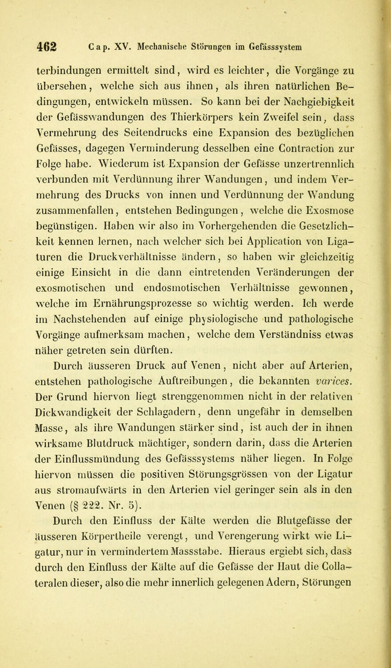 terbindungen ermittelt sind, wird es leichter, die Vorgänge zu übersehen, welche sich aus ihnen, als ihren natürlichen Be- dingungen, entwickeln müssen. So kann bei der Nachgiebigkeit der Gefässwandungen des Thierkörpers kein Zweifel sein; dass Vermehrung des Seitendrucks eine Expansion des bezüglichen Gefässes, dagegen Verminderung desselben eine Contraction zur Folge habe. Wiederum ist Expansion der Gefässe unzertrennlich verbunden mit Verdünnung ihrer Wandungen, und indem Ver- mehrung des Drucks von innen und Verdünnung der Wandung zusammenfallen, entstehen Bedingungen , welche die Exosmose begünstigen. Haben wir also im Vorhergehenden die Gesetzlich- keit kennen lernen, nach welcher sich bei Application von Liga- turen die Druckverhältnisse ändern, so haben wir gleichzeitig einige Einsicht in die dann eintretenden Veränderungen der exosmotischen und endosmotischen Verhältnisse gewonnen, welche im Ernährungsprozesse so wichtig werden. Ich werde im Nachstehenden auf einige physiologische und pathologische Vorgänge aufmerksam machen, welche dem Verständniss etwas näher getreten sein dürften. Durch äusseren Druck auf Venen, nicht aber auf Arterien, entstehen pathologische Auftreibungen, die bekannten varices. Der Grund hiervon liegt strenggenommen nicht in der relativen Dickwandigkeit der Schlagadern, denn ungefähr in demselben Masse, als ihre Wandungen stärker sind, ist auch der in ihnen wirksame Blutdruck mächtiger, sondern darin, dass die Arterien der Einflussmündung des Gefässsystems näher liegen. In Folge hiervon müssen die positiven Störungsgrössen von der Ligatur aus stromaufwärts in den Arterien viel geringer sein als in den Venen (§ 222. Nr. 5). Durch den Einfluss der Kälte werden die Blutgefässe der äusseren Körpertheile verengt, und Verengerung wirkt wie Li- gatur, nur in vermindertem Massstabe. Hieraus ergiebt sich, dass durch den Einfluss der Kälte auf die Gefässe der Haut die Colla- teralen dieser, also die mehr innerlich gelegenen Adern, Störungen