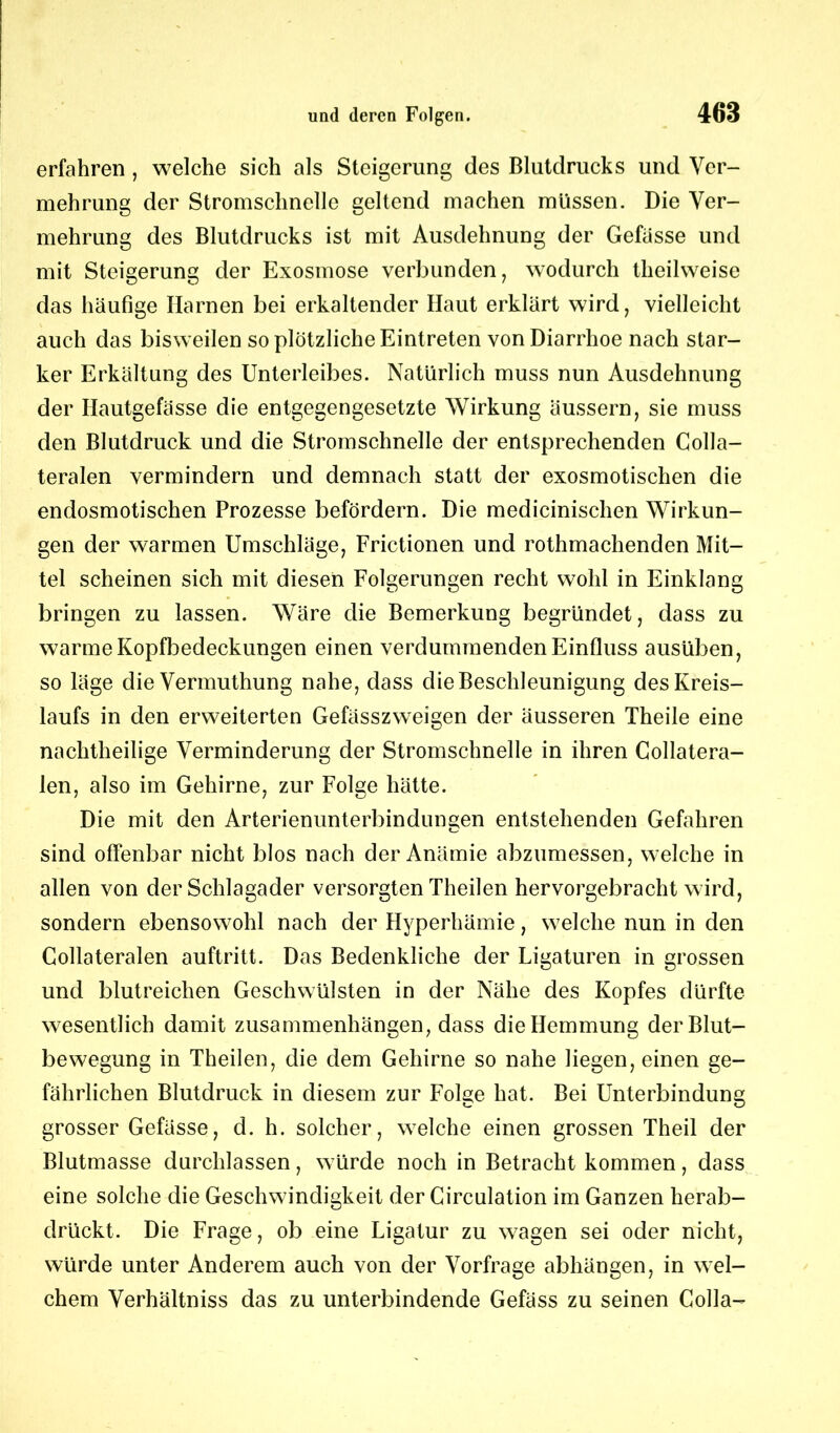 erfahren , welche sich als Steigerung des Blutdrucks und Ver- mehrung der Stromschnelle geltend machen müssen. Die Ver- mehrung des Blutdrucks ist mit Ausdehnung der Gefässe und mit Steigerung der Exosmose verbunden, wodurch theilweise das häufige Harnen bei erkaltender Haut erklärt wird, vielleicht auch das bisweilen so plötzliche Eintreten von Diarrhoe nach star- ker Erkältung des Unterleibes. Natürlich muss nun Ausdehnung der Hautgefässe die entgegengesetzte Wirkung äussern, sie muss den Blutdruck und die Stromschnelle der entsprechenden Colla- teralen vermindern und demnach statt der exosmotischen die endosmotischen Prozesse befördern. Die medicinischen Wirkun- gen der warmen Umschläge, Frictionen und rothmachenden Mit- tel scheinen sich mit diesen Folgerungen recht wohl in Einklang bringen zu lassen. Wäre die Bemerkung begründet, dass zu warme Kopfbedeckungen einen verdummenden Einfluss ausüben, so läge die Vermuthung nahe, dass die Beschleunigung des Kreis- laufs in den erweiterten Gefässzweigen der äusseren Theile eine nachtheilige Verminderung der Stromschnelle in ihren Collatera- len, also im Gehirne, zur Folge hätte. Die mit den Arterienunterbindungen entstehenden Gefahren sind offenbar nicht blos nach der Anämie abzumessen, welche in allen von der Schlagader versorgten Theilen hervorgebracht wird, sondern ebensowohl nach der Hyperhämie, welche nun in den Collateralen auftritt. Das Bedenkliche der Ligaturen in grossen und blutreichen Geschwülsten in der Nähe des Kopfes dürfte wesentlich damit Zusammenhängen, dass die Hemmung der Blut- bewegung in Theilen, die dem Gehirne so nahe liegen, einen ge- fährlichen Blutdruck in diesem zur Folge hat. Bei Unterbindung grosser Gefässe, d. h. solcher, welche einen grossen Theil der Blutmasse durchlassen, würde noch in Betracht kommen, dass eine solche die Geschwindigkeit der Circulation im Ganzen herab- drückt. Die Frage, ob eine Ligatur zu wagen sei oder nicht, würde unter Anderem auch von der Vorfrage abhängen, in wel- chem Verhältniss das zu unterbindende Gefäss zu seinen Colla-