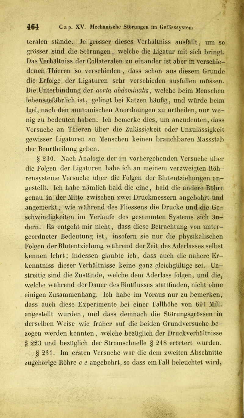 teralen stände. Je grösser dieses Verhältniss ausfällt, um so grösser sind die Störungen, welche die Ligatur mit sich bringt. Das Verhältniss der Collateralen zu einander ist aber in verschie- denen Thieren so verschieden, dass schon aus diesem Grunde die Erfolge der Ligaturen sehr verschieden ausfallen müssen. Die Unterbindung der aorta abdominalis, welche beim Menschen lebensgefährlich ist, gelingt bei Katzen häufig, und würde beim Igel7 nach den anatomischen Anordnungen zu urtheilen, nur we- nig zu bedeuten haben. Ich bemerke dies, um anzudeuten, dass Versuche an Thieren über die Zulässigkeit oder Unzulässigkeit gewisser Ligaturen an Menschen keinen brauchbaren Massstab der Beurtheilung geben. § 230. Nach Analogie der im vorhergehenden Versuche über die Folgen der Ligaturen habe ich an meinem verzweigten Röh- rensysteme Versuche über die Folgen der Blutentziehungen an- gestellt. Ich habe nämlich bald die eine, bald die andere Röhre genau in der Mitte zwischen zwei Druckmessern angebohrt und angemerkt, wie während des Fliessens die Drucke und die Ge- schwindigkeiten im Verlaufe des gesammten Systems sich än- dern. Es entgeht mir nicht, dass diese Betrachtung von unter- geordneter Bedeutung ist, insofern sie nur die physikalischen Folgen der Blutentziehung während derZeit des Aderlasses selbst kennen lehrt; indessen glaubte ich, dass auch die nähere Er- kenntniss dieser Verhältnisse keine ganz gleichgültige sei. Un- streitig sind die Zustände, welche dem Aderlass folgen, und die, welche während der Dauer des Blutflusses stattfinden, nicht ohne einigen Zusammenhang. Ich habe im Voraus nur zu bemerken, dass auch diese Experimente bei einer Fallhöhe von 691 Mill. angestellt wurden, und dass demnach die Störungsgrössen in derselben Weise wie früher auf die beiden Grundversuche be- zogen werden konnten, welche bezüglich der Druckverhältnisse § 223 und bezüglich der Stromschnelle § 218 erörtert wurden. § 231. Im ersten Versuche war die dem zweiten Abschnitte zugehörige Röhre c e angebohrt, so dass ein Fall beleuchtet wird,