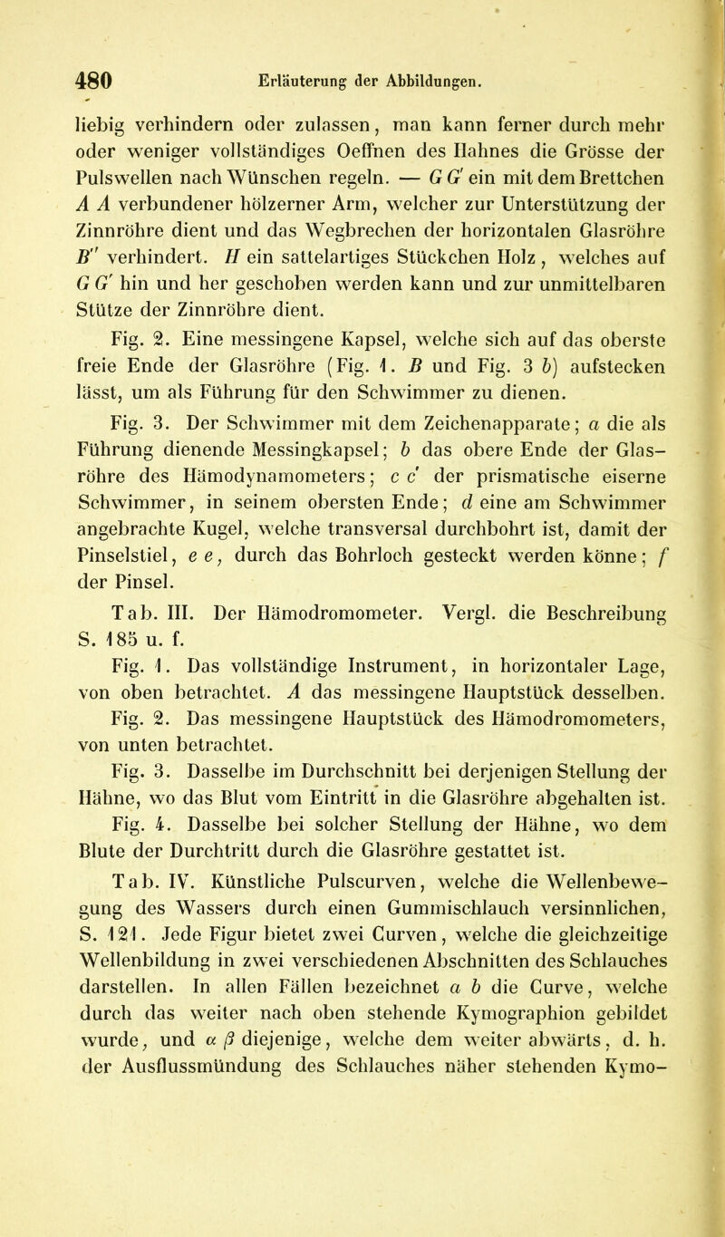 liebig verhindern oder zulassen, man kann ferner durch mehr oder weniger vollständiges Oeffnen des Ilahnes die Grösse der Pulswellen nach Wünschen regeln. — GG' ein mit dem Brettchen A A verbundener hölzerner Arm, welcher zur Unterstützung der Zinnröhre dient und das Wegbrechen der horizontalen Glasröhre B verhindert. H ein sattelartiges Stückchen Holz , welches auf G G' hin und her geschoben werden kann und zur unmittelbaren Stütze der Zinnröhre dient. Fig. Eine messingene Kapsel, welche sich auf das oberste freie Ende der Glasröhre (Fig. \. B und Fig. 3 b) aufstecken lässt, um als Führung für den Schwimmer zu dienen. Fig. 3. Der Schwimmer mit dem Zeichenapparate; a die als Führung dienende Messingkapsel; b das obere Ende der Glas- röhre des Hämodynamometers; c c der prismatische eiserne Schwimmer, in seinem obersten Ende; d eine am Schwimmer angebrachte Kugel, welche transversal durchbohrt ist, damit der Pinselstiel, e e, durch das Bohrloch gesteckt werden könne; f der Pinsel. Tab. III. Der Hämodromometer. Vergl. die Beschreibung S. 185 u. f. Fig. I. Das vollständige Instrument, in horizontaler Lage, von oben betrachtet. A das messingene Hauptstück desselben. Fig. 2. Das messingene Hauptstück des Hämodromometers, von unten betrachtet. Fig. 3. Dasselbe im Durchschnitt bei derjenigen Stellung der Hähne, wo das Blut vom Eintritt in die Glasröhre abgehalten ist. Fig. 4. Dasselbe bei solcher Stellung der Hähne, wo dem Blute der Durchtritt durch die Glasröhre gestattet ist. Tab. IV. Künstliche Pulscurven, welche die Wellenbewe- gung des Wassers durch einen Gummischlauch versinnlichen, S. 121. Jede Figur bietet zwei Curven, welche die gleichzeitige Wellenbildung in zwei verschiedenen Abschnitten des Schlauches darstellen. In allen Fällen bezeichnet a b die Curve, welche durch das weiter nach oben stehende Kymographion gebildet wurde, und a ß diejenige, welche dem weiter abwärts, d. h. der Ausflussmündung des Schlauches näher stehenden Kymo-