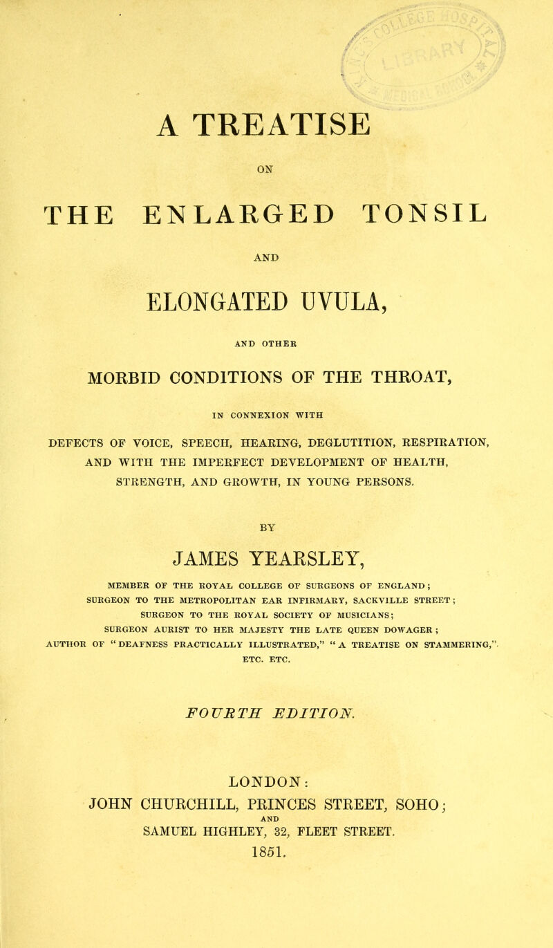 A TREATISE ON THE ENLARGED TONSIL AND ELONGATED UVULA, AND OTHER MORBID CONDITIONS OF THE THROAT, IN CONNEXION WITH DEFECTS OF VOICE, SPEECH, HEARING, DEGLUTITION, RESPIRATION, AND WITH THE IMPERFECT DEVELOPMENT OF HEALTH, STRENGTH, AND GROWTH, IN YOUNG PERSONS, BY JAMES YEARSLEY, MEMBER OF THE ROYAD COLLEGE OF SURGEONS OF ENGLAND; SURGEON TO THE METROPOLITAN EAR INFIRMARY, SACKVILLE STREET; SURGEON TO THE ROYAL SOCIETY OF MUSICIANS; SURGEON AURIST TO HER MAJESTY THE LATE QUEEN DOWAGER ; AUTHOR OF “DEAFNESS PRACTICALLY ILLUSTRATED,” “A TREATISE ON STAMMERING,’ ETC. ETC. FOURTH EDITION. LONDON: JOHN CHURCHILL, PRINCES STREET, SOHO; AND SAMUEL HIGHLEY, 32, FLEET STREET. 1851.