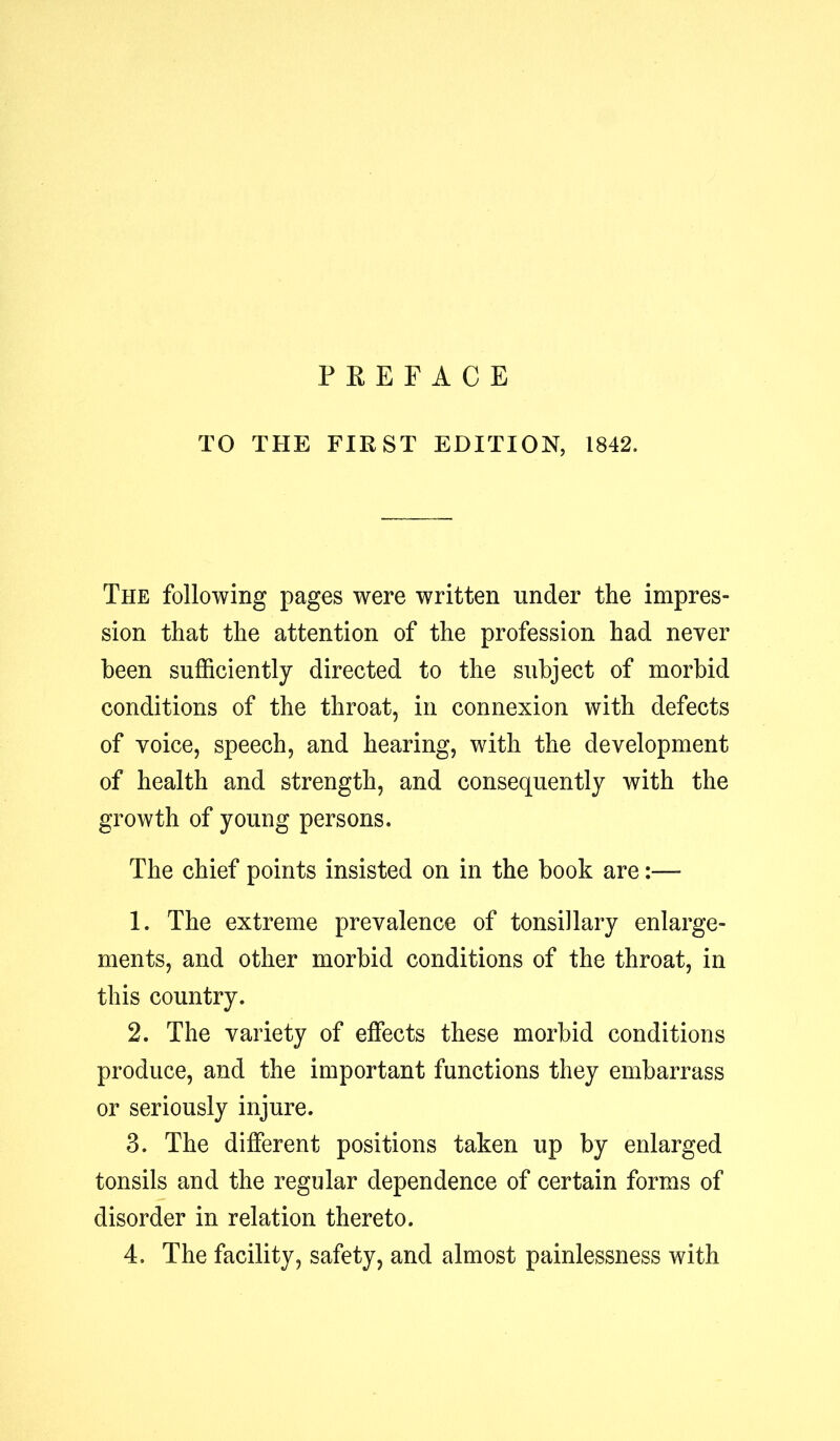 P E E F A C E TO THE FIRST EDITION, 1842. The following pages were written under the impres- sion that the attention of the profession had never been sufficiently directed to the subject of morbid conditions of the throat, in connexion with defects of voice, speech, and hearing, with the development of health and strength, and consequently with the growth of young persons. The chief points insisted on in the book are:— 1. The extreme prevalence of tonsillary enlarge- ments, and other morbid conditions of the throat, in this country. 2. The variety of effects these morbid conditions produce, and the important functions they embarrass or seriously injure. 3. The different positions taken up by enlarged tonsils and the regular dependence of certain forms of disorder in relation thereto. 4. The facility, safety, and almost painlessness with