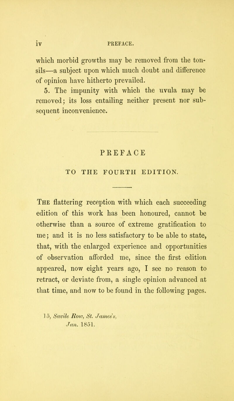 which morbid growths may be removed from the ton- sils—a subject upon which much doubt and difference of opinion have hitherto prevailed. 5. The impunity with which the uvula may be removed; its loss entailing neither present nor sub- sequent inconvenience. PREFACE TO THE FOURTH EDITION. The flattering reception with which each succeeding edition of this work has been honoured, cannot be otherwise than a source of extreme gratification to me; and it is no less satisfactory to be able to state, that, with the enlarged experience and opportunities of observation afibrded me, since the first edition appeared, now eight years ago, I see no reason to retract, or deviate from, a single opinion advanced at that time, and now to be found in the following pages. ] 5, Savile Roio, SL Jamessy Jan. 1851.