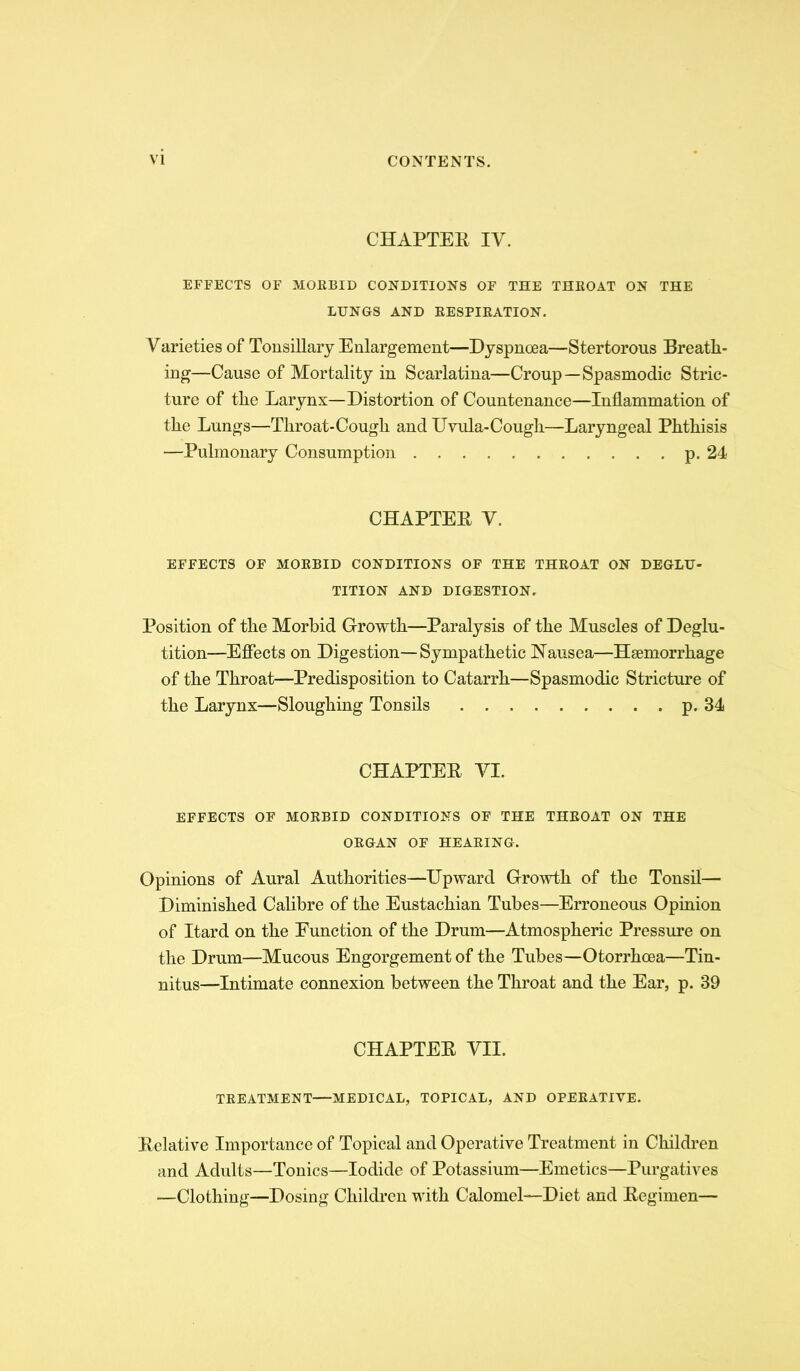 CHAPTEE IV. EFFECTS OF MOEBID CONDITIONS OF THE THEOAT ON THE LUNGS AND EESPIEATION. Varieties of Tonsillary Enlargement—Dyspnoea—Stertorous Breath- ing—Cause of Mortality in Scarlatina—Croup—Spasmodic Stric- ture of the Larynx—Distortion of Countenance—Inflammation of the Lungs—Throat-Cough and Uvula-Cough—Laryngeal Phthisis —Pulmonary Consumption P-24 CHAPTEE V. EFFECTS OF MOEBID CONDITIONS OF THE THEOAT ON DEGLU- TITION AND DIGESTION. Position of the Morbid Growth—Paralysis of the Muscles of Deglu- tition—Effects on Digestion—Sympathetic Hausea—Haemorrhage of the Throat—Predisposition to Catarrh—Spasmodic Stricture of the Larynx—Sloughing Tonsils p. 34 CHAPTEE VI. EFFECTS OF MOEBID CONDITIONS OF THE THEOAT ON THE OEGAN OF HEAEING. Opinions of Aural Authorities—Upward Growth of the Tonsil— Diminished Calibre of the Eustachian Tubes—Erroneous Opinion of Itard on the Function of the Drum—Atmospheric Pressure on the Drum—Mucous Engorgement of the Tubes—Otorrhoea—Tin- nitus—Intimate connexion between the Throat and the Ear, p. 39 CHAPTEE VII. TEEATMENT—MEDICAL, TOPICAL, AND OPEEATIVE. Eelative Importance of Topical and Operative Treatment in Children and Adults—Tonics—Iodide of Potassium—Emetics—Purgatives —Clothing—Dosing Children with Calomel—Diet and Eegimen—