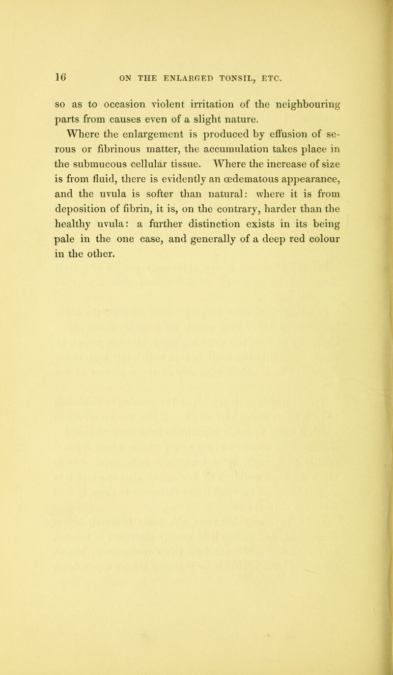 SO as to occasion violent irritation of the neighbouring parts from causes even of a slight nature. Where the enlargement is produced by effusion of se- rous or fibrinous matter, the accumulation takes place in the submucous cellular tissue. Where the increase of size is from fluid, there is evidently an oedematous appearance, and the uvula is softer than natural; where it is from deposition of fibrin, it is, on the contrary, harder than the healthy uvula: a further distinction exists in its being pale in the one case, and generally of a deep red colour in the other.