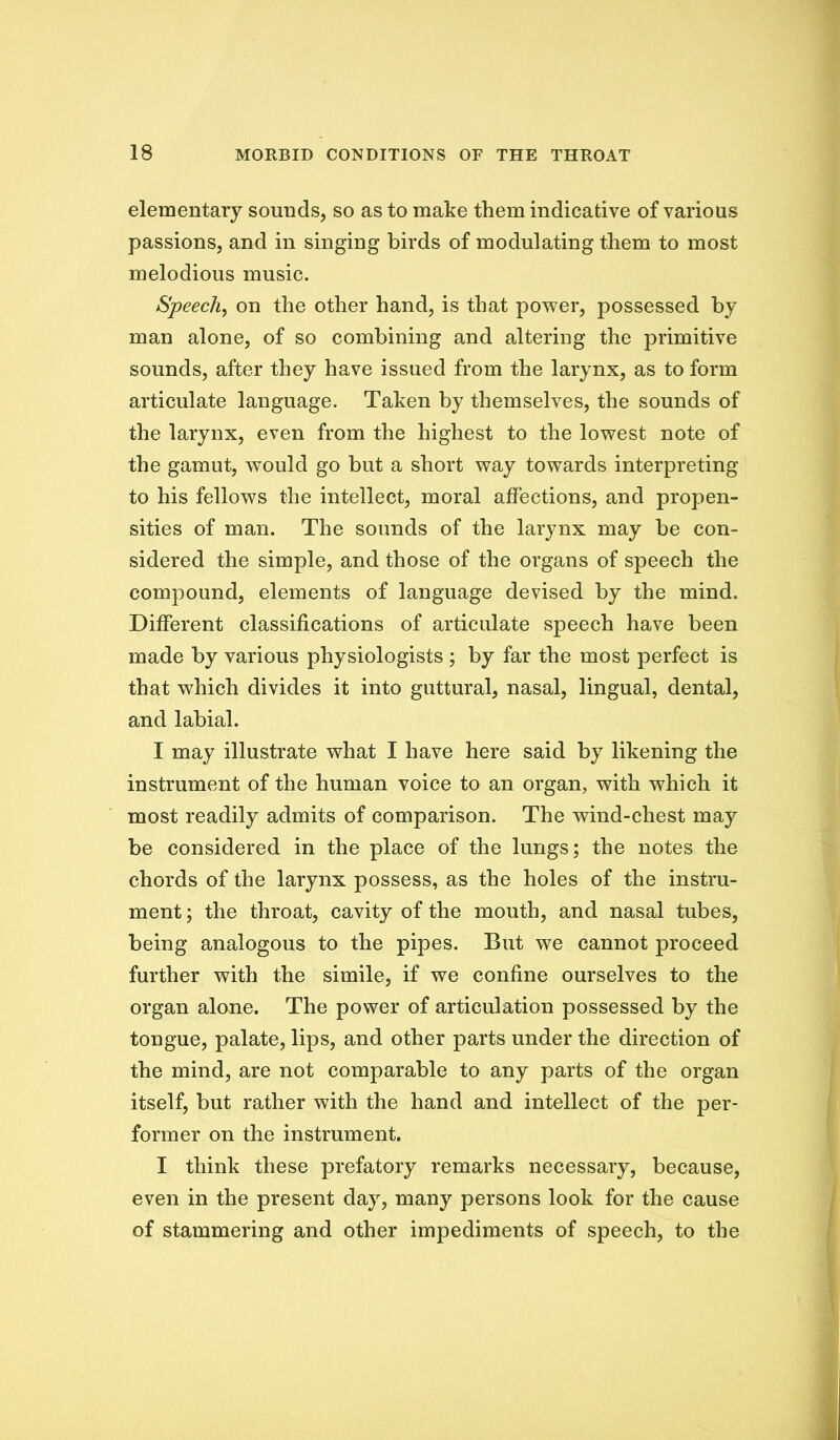 elementary sounds, so as to make them indicative of various passions, and in singing birds of modulating them to most melodious music. Speech^ on the other hand, is that power, possessed by man alone, of so combining and altering the primitive sounds, after they have issued from the larynx, as to form articulate language. Taken by themselves, the sounds of the larynx, even from the highest to the lowest note of the gamut, would go but a short way towards interpreting to his fellows the intellect, moral affections, and propen- sities of man. The sounds of the larynx may be con- sidered the simple, and those of the organs of speech the compound, elements of language devised by the mind. Different classifications of articulate speech have been made by various physiologists ; by far the most perfect is that which divides it into guttural, nasal, lingual, dental, and labial. I may illustrate what I have here said by likening the instrument of the human voice to an organ, with which it most readily admits of comparison. The wind-chest may be considered in the place of the lungs; the notes the chords of the larynx possess, as the holes of the instru- ment ; the throat, cavity of the mouth, and nasal tubes, being analogous to the pipes. But we cannot proceed further with the simile, if we confine ourselves to the organ alone. The power of articulation possessed by the tongue, palate, lips, and other parts under the direction of the mind, are not comparable to any parts of the organ itself, but rather with the hand and intellect of the per- former on the instrument. I think these prefatory remarks necessary, because, even in the present day, many persons look for the cause of stammering and other impediments of speech, to the