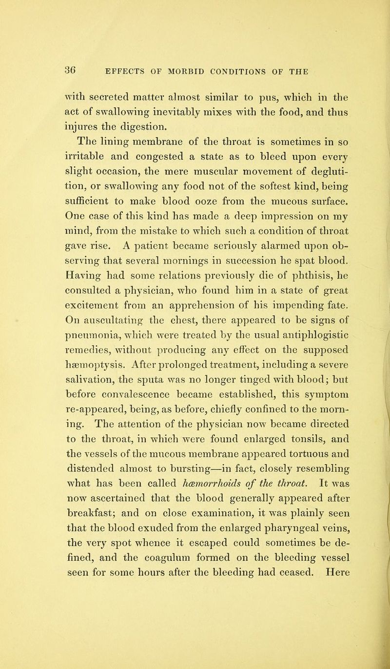 with secreted matter almost similar to pus, which in the act of swallowing inevitably mixes with the food, and thus injures the digestion. The lining membrane of the throat is sometimes in so irritable and congested a state as to bleed upon every slight occasion, the mere muscular movement of degluti- tion, or swallowing any food not of the softest kind, being sufficient to make blood ooze from the mucous surface. One case of this kind has made a deep impression on my mind, from the mistake to which such a condition of throat gave rise. A patient became seriously alarmed upon ob- serving that several mornings in succession he spat blood. Having had some relations previously die of phthisis, he consulted a physician, who found him in a state of great excitement from an apprehension of his impending fate. On auscultating the chest, there appeared to be signs of pneumonia, which were treated by the usual antiphlogistic remedies, without producing any effect on the supposed haemoptysis. After prolonged treatment, including a severe salivation, the sputa was no longer tinged with blood; but before convalescence became established, this symptom re-appeared, being, as before, chiefly confined to the morn- ing. The attention of the physician now became directed to the throat, in which were found enlarged tonsils, and the vessels of the mucous membrane appeared tortuous and distended almost to bursting—in fact, closely resembling what has been called hcBmorrhoids of the throat. It was now ascertained that the blood generally appeared after breakfast; and on close examination, it was plainly seen that the blood exuded from the enlarged pharyngeal veins, the very spot whence it escaped could sometimes be de- fined, and the coagulum formed on the bleeding vessel seen for some hours after the bleeding had ceased. Here