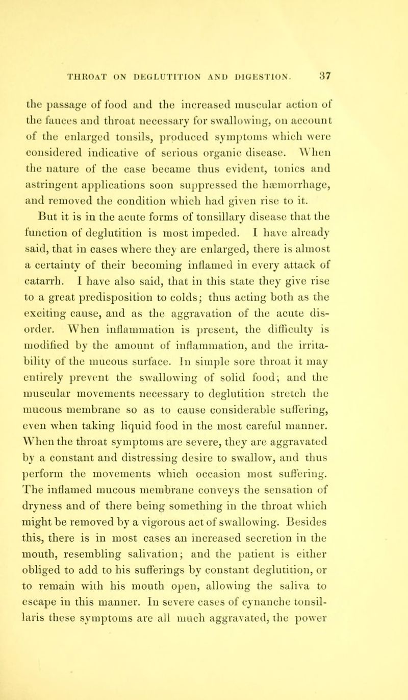 throat on I)K(H,UTriTON AM) DIGKSITON. :i7 the })iissage of food and tlie inereased niuseidar action of the fauces and throat necessary for swallowing, on account of the enlarged tonsils, ])rodnced syinj)toins which were considered indicative of serious organic disease. \\'hen the nature of the case became thus evident, tonics and astringent a})plications soon suj)presscd the lucinorrhage, and removed the condition which had given rise to it. But it is in the acute forms of tonsillary disease that the function of deglutition is most impeded. 1 have already said, that in cases where they are enlarged, there is almost a certainty of their becoming iidlamed in every attack of catarrh. I have also said, that in this state they give rise to a great ])rcdisposition to colds; thus acting both as the exciting cause, and as the aggravation of the acute dis- order. When inllammation is })resent, the dilliculty is modihed by the amount of inflammation, and the irrita- bility of the mucous surface. In sini])le sore throat it may entirely prevent the swallowing of solid food; and the muscular movements necessary to deglutition stretch the mucous membrane so as to cause considerable suffering, even when taking liquid food in the most careful manner. When the throat symptoms are severe, they are aggravated by a constant and distressing desire to swallow, and thus })erform the movements which occasion most suffering. The inflamed mucous membrane conveys the sensation of dryness and of there being something in the throat which might be removed by a vigorous act of swallowing. Besides this, there is in most cases an increased secretion in the mouth, resembling salivation; and the patient is either obliged to add to his sufierings by constant deglutition, or to remain with his mouth open, allowing the saliva to escape in this manner. In severe cases of cynanche tonsil- laris these symptoms are all much aggravated, the power