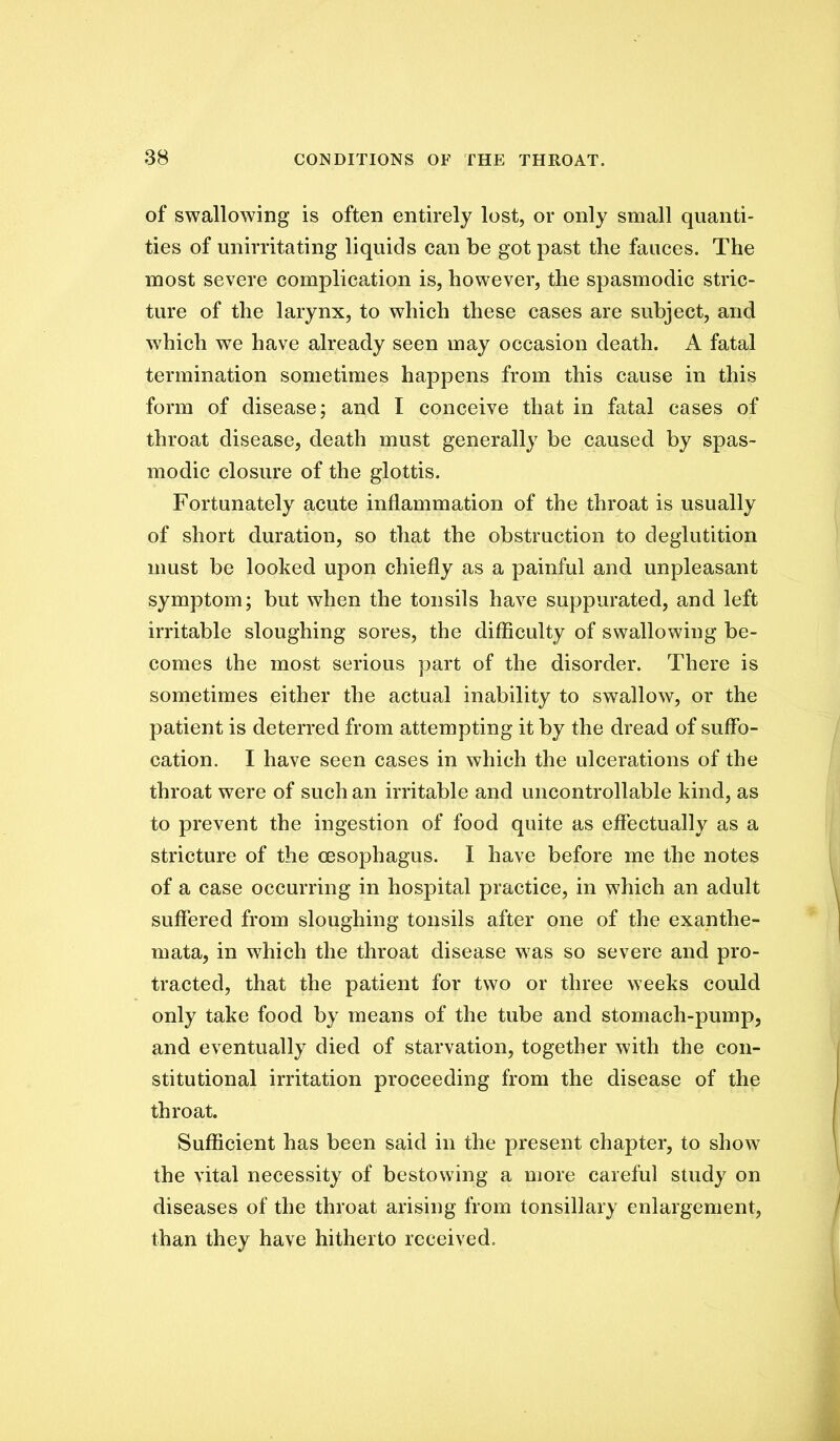 of swallowing is often entirely lost, or only small quanti- ties of unirritating liquids can be got past the fauces. The most severe complication is, however, the spasmodic stric- ture of the larynx, to which these cases are subject, and which we have already seen may occasion death. A fatal termination sometimes happens from this cause in this form of disease; and I conceive that in fatal cases of throat disease, death must generally be caused by spas- modic closure of the glottis. Fortunately acute inflammation of the throat is usually of short duration, so that the obstruction to deglutition must be looked upon chiefly as a painful and unpleasant symptom; but when the tonsils have suppurated, and left irritable sloughing sores, the difficulty of swallowing be- comes the most serious part of the disorder. There is sometimes either the actual inability to swallow, or the patient is deterred from attempting it by the dread of suffo- cation. I have seen cases in which the ulcerations of the throat were of such an irritable and uncontrollable kind, as to prevent the ingestion of food quite as efiectually as a stricture of the oesophagus. I have before me the notes of a case occurring in hospital practice, in which an adult suffered from sloughing tonsils after one of the exanthe- mata, in which the throat disease was so severe and pro- tracted, that the patient for two or three weeks could only take food by means of the tube and stomach-pump, and eventually died of starvation, together with the con- stitutional irritation proceeding from the disease of the throat. Sufficient has been said in the present chapter, to show the vital necessity of bestowing a more careful study on diseases of the throat arising from tonsillary enlargement, than they have hitherto received.