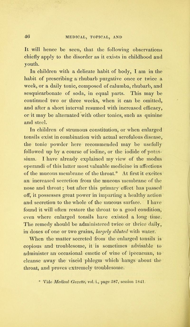 It will hence be seen, that the following observations chiefly apply to the disorder as it exists in childhood and youth. In children with a delicate habit of body, I am in the habit of prescribing a rhubarb purgative once or twice a week, or a daily tonic, composed of calumba, rhubarb, and sesquicarbonate of soda, in equal parts. This may be continued two or three weeks, when it can be omitted, and after a short interval resumed with increased efficacy, or it may be alternated with other tonics, such as quinine and steel. In children of strumous constitution, or when enlarged tonsils exist in combination with actual scrofulous disease, the tonic powder here recommended may be usefully followed up by a course of iodine, or the iodide of potas- sium. I have already explained my view of the modus operandi of this latter most valuable medicine in affections of the mucous membrane of the throat.'^' At first it excites an increased secretion from the mucous membrane of the nose and throat; but after this primary effect has passed off, it possesses great power in imparting a healthy action and secretion to the whole of the mucous surface. I have found it will often restore the throat to a good condition, even where enlarged tonsils have existed a long time. The remedy should be administered twice or thrice daily, in doses of one or two grains, largely diluted with water. When the matter secreted from the enlarged tonsils is copious and troublesome, it is sometimes advisable to administer an occasional emetic of wine of ipecacuan, to cleanse away the viscid phlegm which hangs about the throat, and proves extremely troublesome. Vide Medical Gazette^ vol. i., page 587, session 1841.