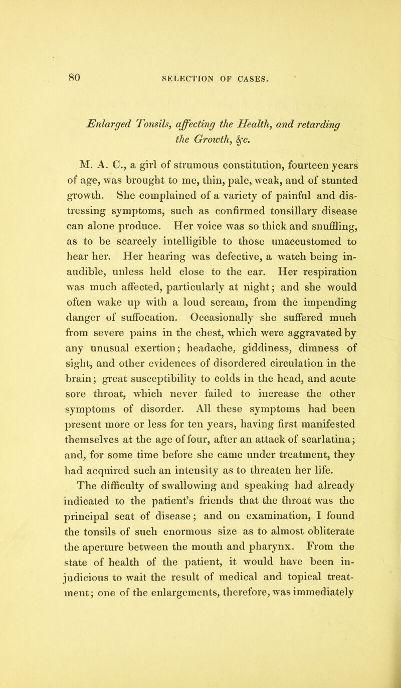 Enlarged Tonsils, affecting the Health, and retarding the Growth, M. A. C., a girl of strumous constitution, fourteen years of age, was brought to me, thin, pale, weak, and of stunted growth. She complained of a variety of painful and dis- tressing symptoms, such as confirmed tonsillary disease can alone produce. Her voice was so thick and snuffling, as to be scarcely intelligible to those unaccustomed to hear her. Her hearing was defective, a watch being in- audible, unless held close to the ear. Her respiration was much affected, particularly at night; and she would often wake up with a loud scream, from the impending danger of suffocation. Occasionally she suffered much from severe pains in the chest, which were aggravatedby any unusual exertion; headache, giddiness, dimness of sight, and other evidences of disordered circulation in the brain; great susceptibility to colds in the head, and acute sore throat, which never failed to increase the other symptoms of disorder. All these symptoms had been present more or less for ten years, having first manifested themselves at the age of four, after an attack of scarlatina; and, for some time before she came under treatment, they had aequired such an intensity as to threaten her life. The difficulty of swallowing and speaking had already indicated to the patient’s friends that the throat was the principal seat of disease; and on examination, I found the tonsils of such enormous size as to almost obliterate the aperture between the mouth and pharynx. From the state of health of the patient, it would have been in- judicious to wait the result of medical and topical treat- ment; one of the enlargements, therefore, was immediately