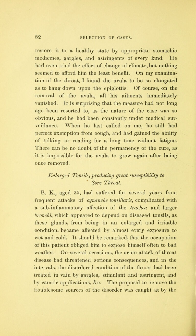 restore it to a healthy state by appropriate stomachic medicines, gargles, and astringents of every kind. He had even tried the effect of change of climate, but nothing seemed to afford him the least benefit. On my examina- tion of the throat, I found the uvula to be so elongated as to hang down upon the epiglottis. Of course, on the removal of the uvula, all his ailments immediately vanished. It is surprising that the measure had not long ago been resorted to, as the nature of the case was so obvious, and he had been constantly under medical sur- veillance. When he last called on me, he still had perfect exemption from cough, and had gained the ability of talking or reading for a long time without fatigue. There can be no doubt of the permanency of the cure, as it is impossible for the uvula to grow again after being once removed. Enlarged Tonsils, producing great susceptibility to Sore Throat. B. K., aged 35, had suffered for several years from frequent attacks of cynanche tonsillaris, complicated with a sub-inflammatory affection of the trachea and larger bronchi, which appeared to depend on diseased tonsils, as these glands, from being in an enlarged and irritable condition, became affected by almost every exposure to wet and cold. It should be remarked, that the occupation of this patient obliged him to expose himself often to bad weather. On several occasions, the acute attack of throat disease had threatened serious consequences, and in the intervals, the disordered condition of the throat had been treated in vain by gargles, stimulant and astringent, and by caustic applications, &c. The proposal to remove the troublesome sources of the disorder was caught at by the