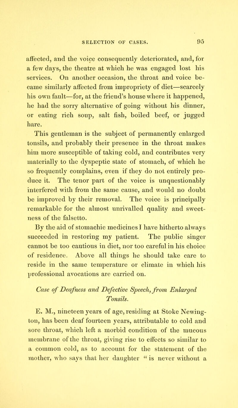affected, and the voice consequently deteriorated, and, for a few days, the theatre at which he was engaged lost his services. On another occasion, the throat and voice be- came similarly affected from impropriety of diet—scarcely his own fault—for, at the friend’s house where it happened, he had the sorry alternative of going without his dinner, or eating rich soup, salt fish, boiled beef, or jugged hare. This gentleman is the subject of permanently enlarged tonsils, and probably their presence in the throat makes him more susceptible of taking cold, and contributes very materially to the dyspeptic state of stomach, of which he so frequently complains, even if they do not entirely pro- duce it. The tenor part of the voice is unquestionably interfered with from the same cause, and would no doubt be improved by their removal. The voice is principally remarkable for the almost unrivalled quality and sweet- ness of the falsetto. By the aid of stomachic medicines I have hitherto always succeeded in restoring my patient. The public singer cannot be too cautious in diet, nor too careful in his choice of residence. Above all things he should take care to reside in the same temperature or climate in which his professional avocations are carried on. Case of Deafness and Defective Speechy from Enlarged Tonsils. E. M., nineteen years of age, residing at Stoke Newing- ton, has been deaf fourteen years, attributable to cold and sore throat, which left a morbid condition of the mucous membrane of the throat, giving rise to effects so similar to a common cold, as to account for the statement of the mother, who says that her daughter is never without a