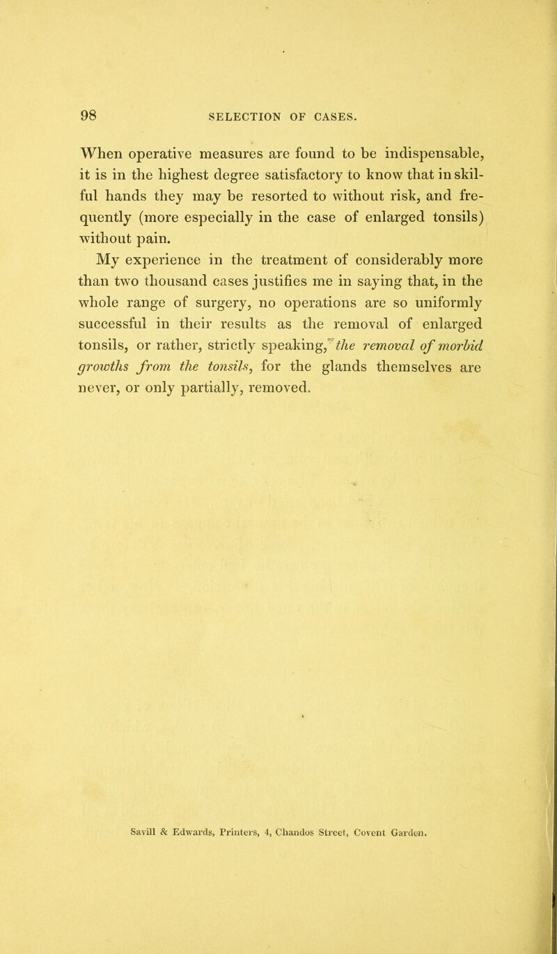 When operative measures are found to be indispensable, it is in the highest degree satisfactory to know that in skil- ful hands they may be resorted to without risk, and fre- quently (more especially in the case of enlarged tonsils) without pain. My experience in the treatment of considerably more than two thousand cases justifies me in saying that, in the whole range of surgery, no operations are so uniformly successful in their results as the removal of enlarged tonsils, or rather, strictly speakingyVAe removal of morbid growths from the tonsils, for the glands themselves are never, or only partially, removed. Savin Si Edwards, Printers, 4, Chandos Street, Covent Gai’den.