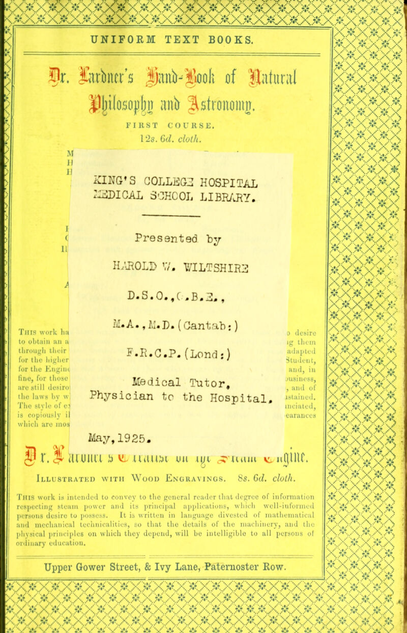 v<* *0 * *>$$-+. * :» + ■ + + * + + > .* |£XXA X.&..X * X & '■• ’ & V <&• '•>: W V & V' *• i*i UNIFORM TEXT BOOKS <i ! fr. ikrktr’s JjanKgoolt of Natural Hj)iIosojj|jr anb fisfifuioinj. IIS T COURSE. 12s. 6d. cloth. XING’S COLLEGE HOSPITAL ISDICAL SCHOOL LIBRARY. This work ha to obtain an a through tlieir for the higher for the Engine fine, for those arc still desiroi the laws by w| Tho style of e? is copiously il which are mos Presented by HAROLD W, WILTSHIRE D.S.O.f(.B.3. , ILAm, M.D. (Cantab:) F-R.C.P. (Lend:) Medical Tutor, Physician to the Hospital, irj May,1925. ili uiiu a vi urtim on Illustrated with Wood Engravings. 8s. 6d. cloth. This work is intended to convey to the general reader that degree of information respecting steam power and its principal applications, which well-informed persons desire to possess. It is written in language divested of mathematical and mechanical technicalities, so that tho details of the machinery, and tho physical principles on which they depend, will be intelligible to all persons of ordinary education. Upper Gower Street, & Ivy Lane, Paternoster Row. xxxxxx *: x ? xvxwx# xxxxXK V yx v W y X6X5 &H88RS XMXXXX 8X*XMX XaxXaX o desire ig them adapted Student, and, in business, , and of istained. inciatcd, earanccs Boftx^x A.^,A.%? .X. ..v. 6X^X*x 5X&X5X ax&x&x x*. XM.X&.KX arao 6<X6AX& AA AX>K.X XCX*>X< e$e«v ; 566X66 S&5&& XXXxXx A.X&X&X X6X6X6