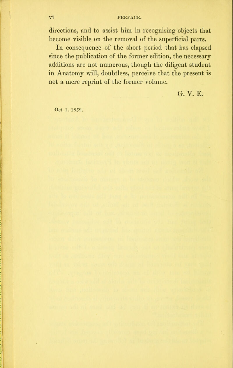 directions, and to assist him in recognising objects that become visible on the removal of the superficial parts. In consequence of the short period that has elapsed since the publication of the former edition, the necessary additions are not numerous, though the diligent student in Anatomy will, doubtless, perceive that the present is not a mere reprint of the former volume. g. v. e. Oct. 1. 1852.