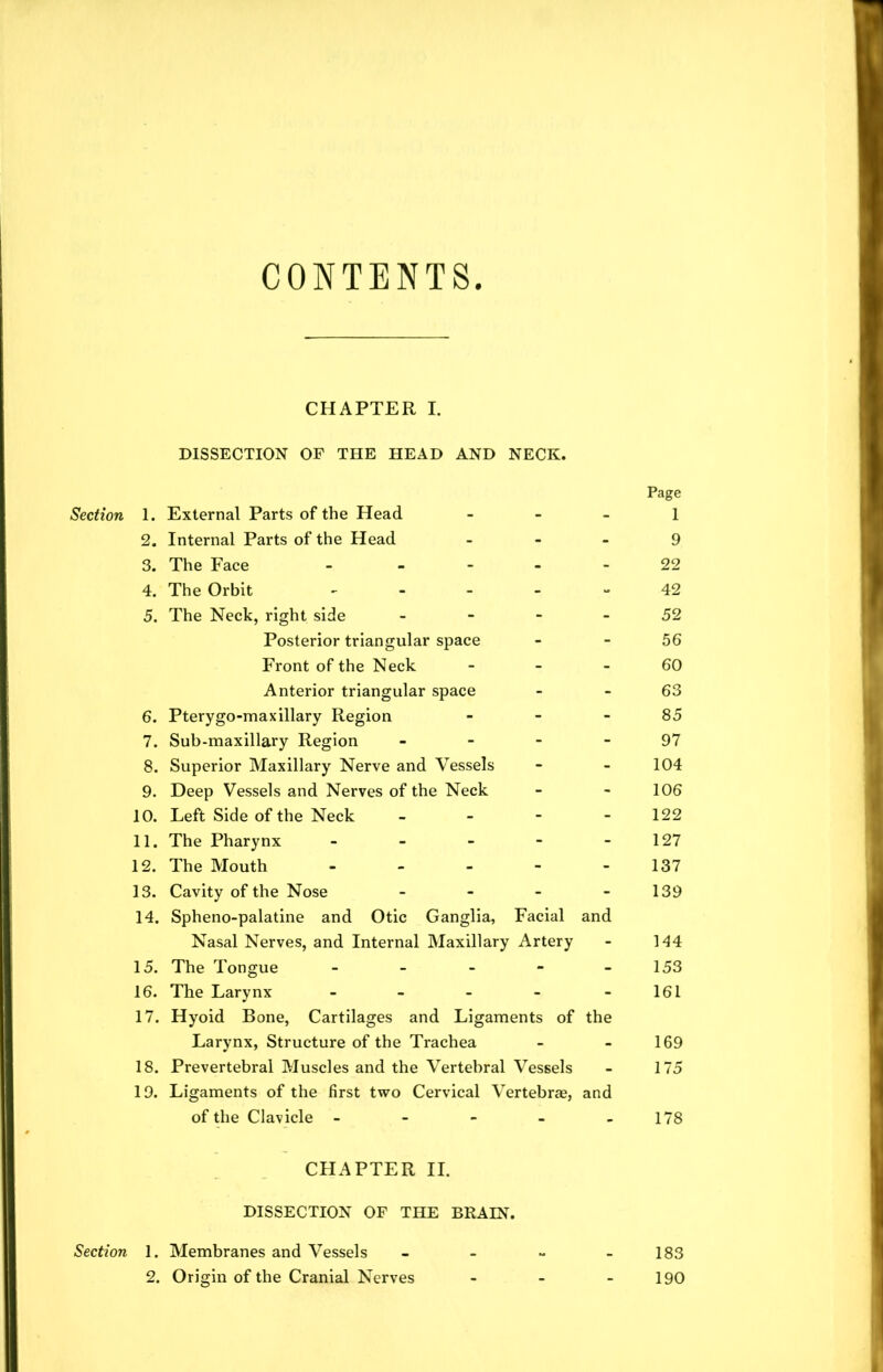 CONTENTS Section Section CHAPTER I. DISSECTION OF THE HEAD AND NECK. 1. External Parts of the Head - 2. Internal Parts of the Head - 3. The Face - 4. The Orbit - 5. The Neck, right side - Posterior triangular space Front of the Neck - Anterior triangular space 6. Pterygo-max illary Region - 7. Sub-maxillary Region - 8. Superior Maxillary Nerve and Vessels 9. Deep Vessels and Nerves of the Neck 10. Left Side of the Neck - 11. The Pharynx - 12. The Mouth - - - - 13. Cavity of the Nose - 14. Spheno-palatine and Otic Ganglia, Facial and Nasal Nerves, and Internal Maxillary Artery 15. The Tongue - 16. The Larynx - 17. Hyoid Bone, Cartilages and Ligaments of the Larynx, Structure of the Trachea 18. Prevertebral Muscles and the Vertebral Vessels 19. Ligaments of the first two Cervical Vertebrae, and of the Clavicle - Page 1 9 22 42 52 56 60 63 85 97 104 106 122 127 137 139 144 153 161 169 175 178 CHAPTER II. DISSECTION OF THE BRAIN. 1. Membranes and Vessels - 183