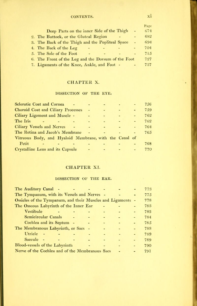 Page Deep Parts on the inner Side of the Thigh - 674 !2. The Buttock, or the Gluteal Region - - 682 3. The Back of the Thigh and the Popliteal Space - 694 4. The Back of the Leg - - - - 704 5. The Sole of the Foot - - - - 715 6. The Front of the Leg and the Dorsum of the Foot 727 7. Ligaments of the Knee, Ankle, and Foot - - 737 CHAPTER X. DISSECTION OF THE EYE. Sclerotic Coat and Cornea - - - - 756 Choroid Coat and Ciliary Processes - - - 759 Ciliary Ligament and Muscle - - - - 762 The Iris ------- 762 Ciliary Vessels and Nerves - - - - 764 The Retina and Jacob’s Membrane - - - - 765 Vitreous Body, and Hyaloid Membrane, with the Canal of Petit ------- 768 Crystalline Lens and its Capsule - - - - 770 CHAPTER XI. DISSECTION OF THE EAR. The Auditory Canal - - - - - - 773 The Tympanum, with its Vessels and Nerves - - - 775 Ossicles of the Tympanum, and their Muscles and Ligaments - 778 The Osseous Labyrinth of the Inner Ear - 783 Vestibule - - - - - - 783 Semicircular Canals ----- 784 Cochlea and its Septum - - - - - 785 The Membranous Labyrinth, or Sacs - - - - 788 Utricle ------- 789 Saccule ------- 789 Blood-vessels of the Labyrinth - - - - 790 Nerve of the Cochlea and of the Membranous Sacs - - 791