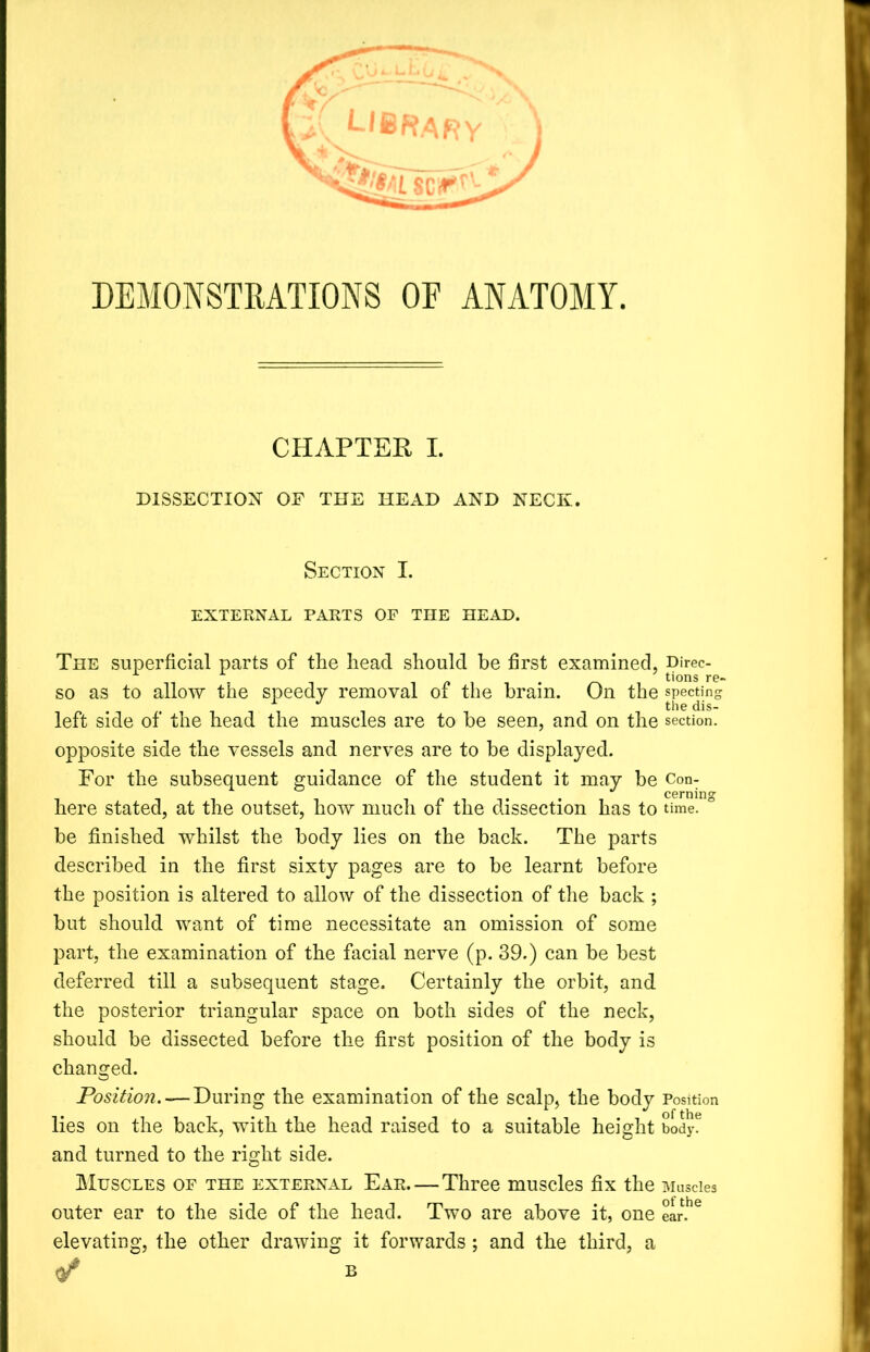 DEMONSTRATIONS OF ANATOMY. CHAPTER I. DISSECTION OF THE HEAD AND NECK. Section I. EXTERNAL PARTS OF THE HEAD. The superficial parts of the head should be first examined, Direc- so as to allow the speedy removal of the brain. On the spectin- *  the dis- left side of the head the muscles are to be seen, and on the section, opposite side the vessels and nerves are to be displayed. For the subsequent guidance of the student it may be Con- J cerning here stated, at the outset, how much of the dissection has to time, be finished whilst the body lies on the back. The parts described in the first sixty pages are to be learnt before the position is altered to allow of the dissection of the back ; but should want of time necessitate an omission of some part, the examination of the facial nerve (p. 39.) can be best deferred till a subsequent stage. Certainly the orbit, and the posterior triangular space on both sides of the neck, should be dissected before the first position of the body is changed. Position. — During the examination of the scalp, the body Position lies on the back, with the head raised to a suitable height body, and turned to the right side. Muscles of the external Ear—Three muscles fix the Muscles outer ear to the side of the head. Two are above it, one ear.he elevating, the other drawing it forwards ; and the third, a