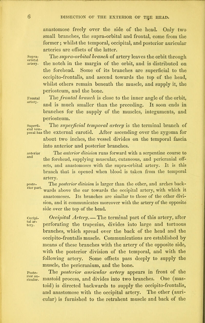 anastomose freely over the side of the head. Only two small branches, the supra-orbital and frontal, come from the former; whilst the temporal, occipital, and posterior auricular arteries are offsets of the latter. Supra- The supra-orbital branch of artery leaves the orbit through orbital ii-i J ° artery, the notch in the margin of the orbit, and is distributed on the forehead. Some of its branches are superficial to the occipito-frontalis, and ascend towards the top of the head, whilst others remain beneath the muscle, and supply it, the periosteum, and the bone. Frontal The frontal branch is close to the inner angle of the orbit, drtt;ri’ and is much smaller than the preceding. It soon ends in branches for the supply of the muscles, integuments, and periosteum. superfi- The superficial temporal artery is the terminal branch of porai has the external carotid. Alter ascending over the zygoma tor about two inches, the vessel divides on the temporal fascia into anterior and posterior branches, anterior The anterior division runs forward with a serpentine course to the forehead, supplying muscular, cutaneous, and pericranial off- sets, and anastomoses with the supra-orbital artery. It is this branch that is opened when blood is taken from the temporal artery. poste- The posterior division is larger than the other, and arches back- nor part. war(jg ^he ear towards the occipital artery, with which it anastomoses. Its branches are similar to those of the other divi- sion, and it communicates moreover with the artery of the opposite side over the top of the head. Ocdpi- Occipital Artery.—The terminal part of this artery, after tery. ’ perforating the trapezius, divides into large and tortuous branches, which spread over the back of the head and the occipito-frontalis muscle. Communications are established by means of these branches with the artery of the opposite side, with the posterior division of the temporal, and with the following artery. Some offsets pass deeply to supply the muscle, the pericranium, and the bone. Poste- The posterior auricular artery appears in front of the ricuiar. mastoid process, and divides into two branches. One (mas- toid) is directed backwards to supply the occipito-frontalis, and anastomose with the occipital artery. The other (auri- cular) is furnished to the retrahent muscle and back of the