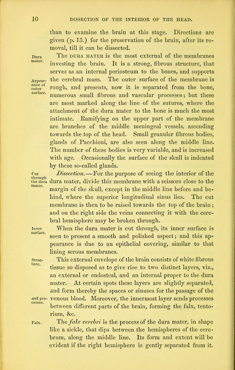 Dura mater. Appear- ance of outer surface. Cut through the dura mater. Inner surface. Struc- ture, and pro- cesses. Falx. than to examine the brain at this stage. Directions are given (p. 13.) for the preservation of the brain, after its re- moval, till it can be dissected. The dura mater is the most external of the membranes investing the brain. It is a strong, fibrous structure, that serves as an internal periosteum to the bones, and supports the cerebral mass. The outer surface of the membrane is rough, and presents, now it is separated from the bone, numerous small fibrous and vascular processes; but these are most marked along the line of the sutures, where the attachment of the dura mater to the bone is much the most intimate. Ramifying on the upper part of the membrane are branches of the middle meningeal vessels, ascending towards the top of the head. Small granular fibrous bodies, glands of Pacchioni, are also seen along the middle line. The number of these bodies is very variable, and is increased with age. Occasionally the surface of the skull is indented by these so-called glands. Dissection.—For the purpose of seeing the interior of the dura mater, divide this membrane with a scissors close to the margin of the skull, except in the middle line before and be- hind, where the superior longitudinal sinus lies. The cut membrane is then to be raised towards the top of the brain; and on the right side the veins connecting it with the cere- bral hemisphere may be broken through. When the dura mater is cut through, its inner surface is seen to present a smooth and polished aspect; and this ap- pearance is due to an epithelial covering, similar to that lining serous membranes. This external envelope of the brain consists of white fibrous tissue so disposed as to give rise to two distinct layers, viz., an external or endosteal, and an internal proper to the dura mater. At certain spots these layers are slightly separated, and form thereby the spaces or sinuses for the passage of the venous blood. Moreover, the innermost layer sends processes between different parts of the brain, forming the falx, tento- rium, &c. The falx cerebri is the process of the dura mater, in shape like a sickle, that dips between the hemispheres of the cere- brum, along the middle line. Its form and extent will be evident if the right hemisphere is gently separated from it.