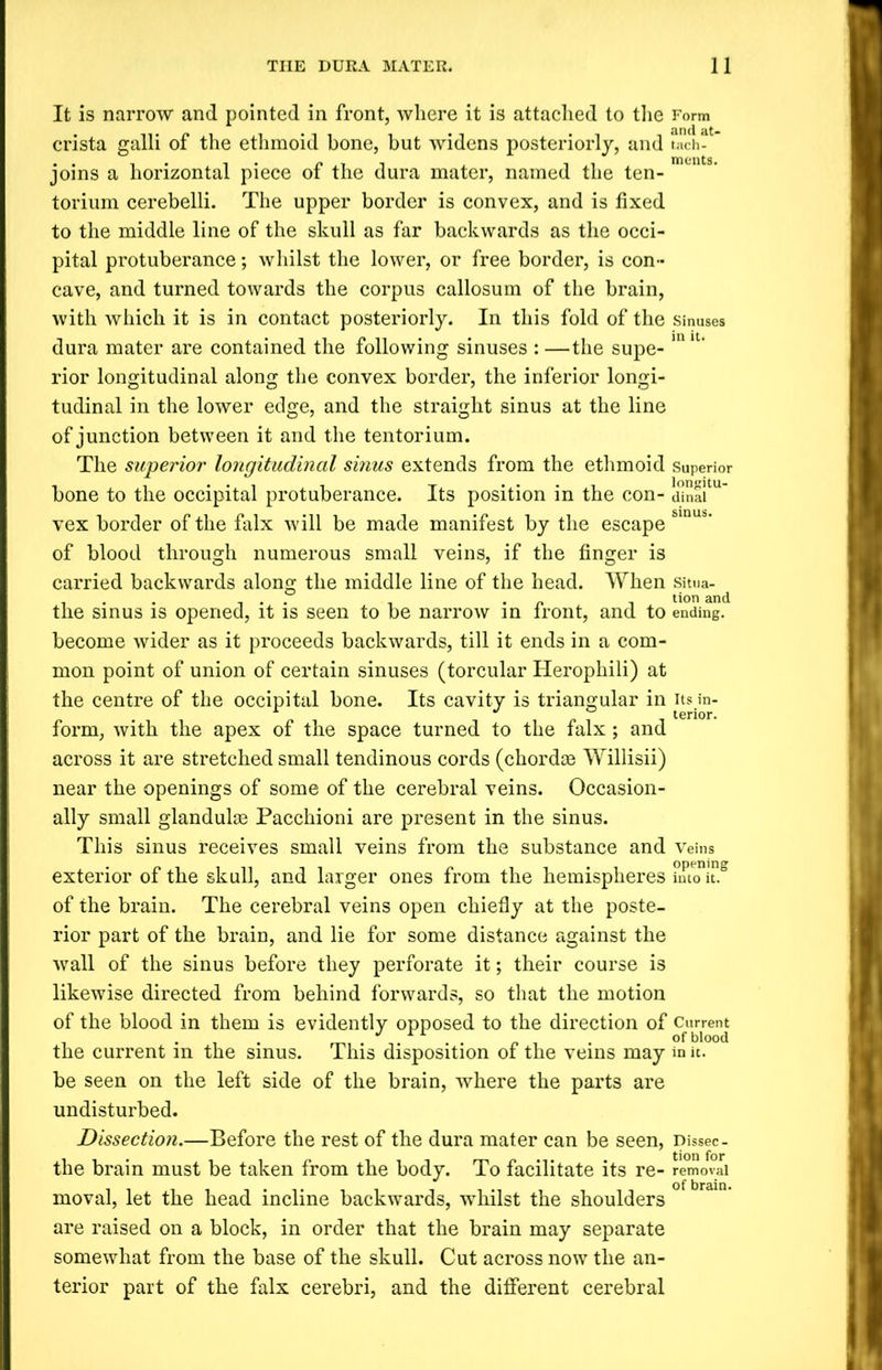 It is narrow and pointed in front, where it is attached to the Form crista galli of the ethmoid bone, but widens posteriorly, and t«ch- joins a horizontal piece of the dura mater, named the ten- torium cerebelli. The upper border is convex, and is fixed to the middle line of the skull as far backwards as the occi- pital protuberance; whilst the lower, or free border, is con- cave, and turned towards the corpus callosum of the brain, with which it is in contact posteriorly. In this fold of the Sinuses dura mater are contained the following sinuses : —the supe- m u* rior longitudinal along the convex border, the inferior longi- tudinal in the lower edge, and the straight sinus at the line of junction between it and the tentorium. The superior longitudinal sinus extends from the ethmoid superior bone to the occipital protuberance. Its position in the con- dinai vex border of the falx will be made manifest by the escape of blood through numerous small veins, if the finger is carried backwards along the middle line of the head. When situa- ... i i t tion and the sinus is opened, it is seen to be narrow in front, and to ending, become wider as it proceeds backwards, till it ends in a com- mon point of union of certain sinuses (torcular Herophili) at the centre of the occipital bone. Its cavity is triangular in its in- form, with the apex of the space turned to the falx ; and across it are stretched small tendinous cords (chordae Willisii) near the openings of some of the cerebral veins. Occasion- ally small glandulse Pacchioni are present in the sinus. This sinus receives small veins from the substance and Veins exterior of the skull, and larger ones from the hemispheres muTu.2 of the brain. The cerebral veins open chiefly at the poste- rior part of the brain, and lie for some distance against the wall of the sinus before they perforate it; their course is likewise directed from behind forwards, so that the motion of the blood in them is evidently opposed to the direction of Current the current in the sinus. This disposition of the veins may in it. be seen on the left side of the brain, where the parts are undisturbed. Dissection.—Before the rest of the dura mater can be seen, pissec- the brain must be taken from the body. To facilitate its re- removal moval, let the head incline backwards, whilst the shoulders are raised on a block, in order that the brain may separate somewhat from the base of the skull. Cut across now the an- terior part of the falx cerebri, and the different cerebral