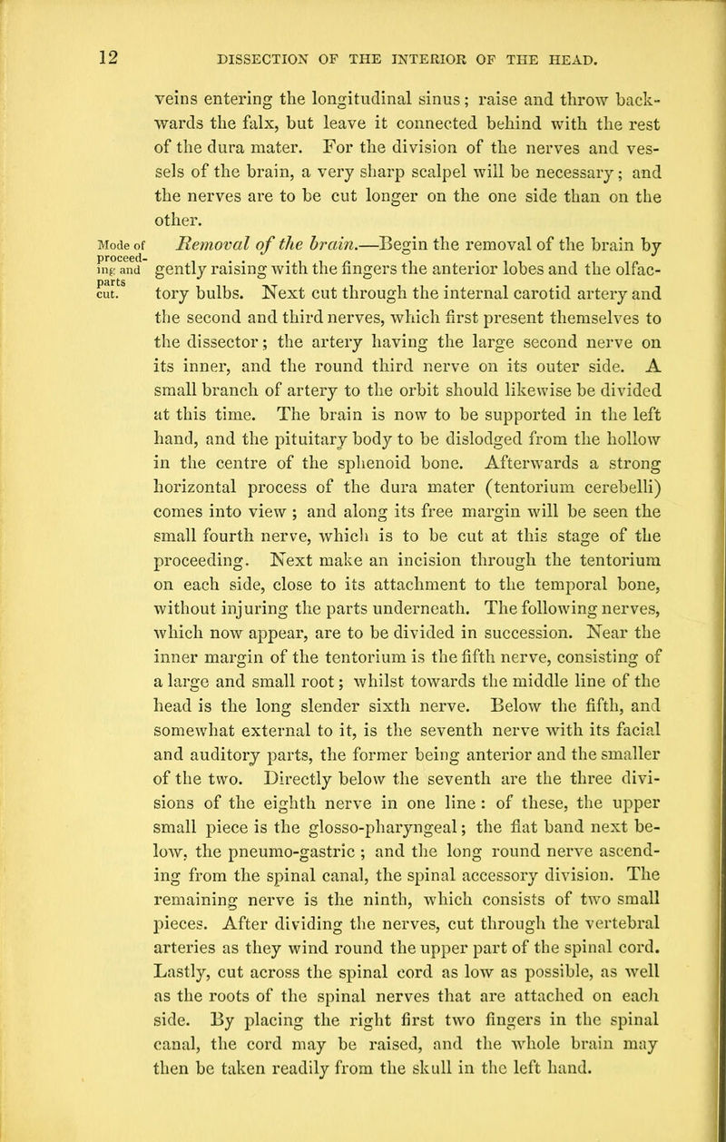 Mode of proceed- ing: and parts cut. veins entering the longitudinal sinus; raise and throw back- wards the falx, but leave it connected behind with the rest of the dura mater. For the division of the nerves and ves- sels of the brain, a very sharp scalpel will be necessary; and the nerves are to be cut longer on the one side than on the other. Removal of the brain.—Begin the removal of the brain by gently raising with the fingers the anterior lobes and the olfac- tory bulbs. Next cut through the internal carotid artery and the second and third nerves, which first present themselves to the dissector; the artery having the large second nerve on its inner, and the round third nerve on its outer side. A small branch of artery to the orbit should likewise be divided at this time. The brain is now to be supported in the left hand, and the pituitary body to be dislodged from the hollow in the centre of the sphenoid bone. Afterwards a strong horizontal process of the dura mater (tentorium cerebelli) comes into view ; and along its free margin wdll be seen the small fourth nerve, which is to be cut at this stage of the proceeding. Next make an incision through the tentorium on each side, close to its attachment to the temporal bone, without injuring the parts underneath. The following nerves, which nowr appear, are to be divided in succession. Near the inner margin of the tentorium is the fifth nerve, consisting of a large and small root; whilst towards the middle line of the head is the long slender sixth nerve. Below the fifth, and somewhat external to it, is the seventh nerve with its facial and auditory parts, the former being anterior and the smaller of the two. Directly below the seventh are the three divi- sions of the eighth nerve in one line: of these, the upper small piece is the glosso-pharyngeal; the flat band next be- low, the pneumo-gastric ; and the long round nerve ascend- ing from the spinal canal, the spinal accessory division. The remaining nerve is the ninth, which consists of two small pieces. After dividing the nerves, cut through the vertebral arteries as they wind round the upper part of the spinal cord. Lastly, cut across the spinal cord as low as possible, as well as the roots of the spinal nerves that are attached on each side. By placing the right first two fingers in the spinal canal, the cord may be raised, and the wdiole brain may then be taken readily from the skull in the left hand.
