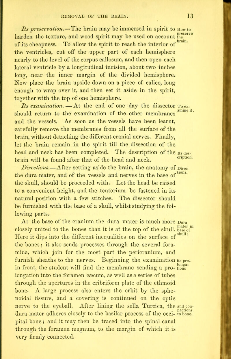 Its 'preservation.—The brain may be immersed in spirit to Howto harden the texture, and wood spirit may be used on account the8ene of its cheapness. To allow the spirit to reach the interior of the ventricles, cut off the upper part of each hemisphere nearly to the level of the corpus callosum, and then open each lateral ventricle by a longitudinal incision, about two inches long, near the inner margin of the divided hemisphere. Now place the brain upside down on a piece of calico, long enough to wrap over it, and then set it aside in the spirit, together with the top of one hemisphere. Its examination. — At the end of one day the dissector To ex- should return to the examination of the other membranes amint 11 ’ and the vessels. As soon as the vessels have been learnt, carefully remove the membranes from all the surface of the brain, without detaching the different cranial nerves. Finally, let the brain remain in the spirit till the dissection of the head and neck has been completed. The description of the its des- brain will be found after that of the head and neck. cnptlon' Directions.—After setting aside the brain, the anatomy of Direc- the dura mater, and of the vessels and nerves in the base of tlons‘ the skull, should be proceeded with. Let the head be raised to a convenient height, and the tentorium be fastened in its natural position with a few stitches. The dissector should be furnished with the base of a skull, whilst studying the fol- lowing parts. At the base of the cranium the dura mater is much more Dura closely united to the bones than it is at the top of the skull. bSeofn Here it dips into the different inequalities on the surface of' the bones; it also sends processes through the several fora- mina, which join for the most part the pericranium, and furnish sheaths to the nerves. Beginning the examination its pro- in front, the student will find the membrane sending a pro- lions* longation into the foramen caecum, as well as a series of tubes through the apertures in the cribriform plate of the ethmoid bone. A large process also enters the orbit by the sphe- noidal fissure, and a covering is continued on the optic nerve to the eyeball. After lining the sella Turcica, the and con- dura mater adheres closely to the basilar process of the occi- to bone, pital bone; and it may then be traced into the spinal canal through the foramen magnum, to the margin of which it is very firmly connected.