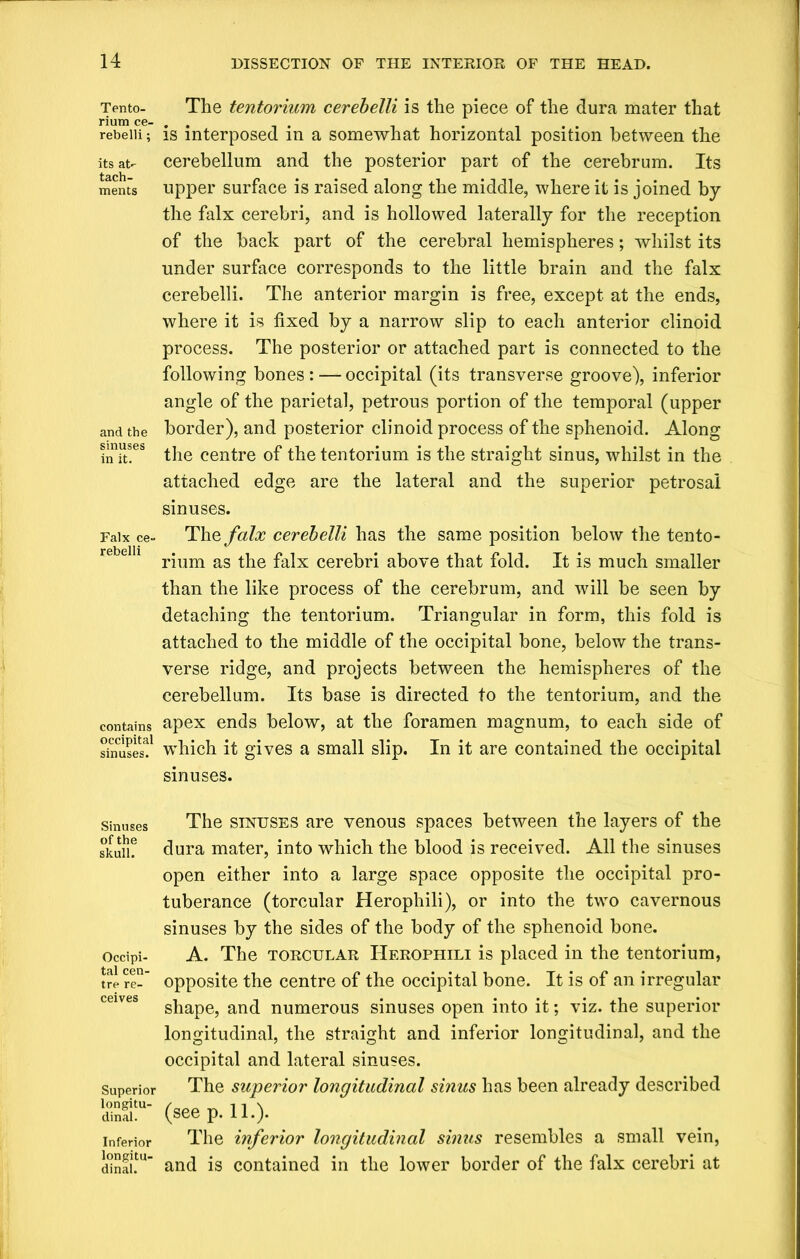Tento- rium ce- rebelli; its at- tach- ments and the sinuses in it. Falx ce- rebelli contains occipital sinuses. Sinuses of the skull. Occipi- tal cen- tre re- ceives Superior longitu- dinal. Inferior longitu- dinal. The tentorium cerebelli is the piece of the dura mater that is interposed in a somewhat horizontal position between the cerebellum and the posterior part of the cerebrum. Its upper surface is raised along the middle, where it is joined by the falx cerebri, and is hollowed laterally for the reception of the hack part of the cerebral hemispheres; whilst its under surface corresponds to the little brain and the falx cerebelli. The anterior margin is free, except at the ends, where it is fixed by a narrow slip to each anterior clinoid process. The posterior or attached part is connected to the following bones: — occipital (its transverse groove), inferior angle of the parietal, petrous portion of the temporal (upper border), and posterior clinoid process of the sphenoid. Along the centre of the tentorium is the straight sinus, whilst in the attached edge are the lateral and the superior petrosal sinuses. The falx cerebelli has the same position below the tento- rium as the falx cerebri above that fold. It is much smaller than the like process of the cerebrum, and will be seen by detaching the tentorium. Triangular in form, this fold is attached to the middle of the occipital bone, below the trans- verse ridge, and projects between the hemispheres of the cerebellum. Its base is directed to the tentorium, and the apex ends below, at the foramen magnum, to each side of which it gives a small slip. In it are contained the occipital sinuses. The sinuses are venous spaces between the layers of the dura mater, into which the blood is received. All the sinuses open either into a large space opposite the occipital pro- tuberance (torcular Herophili), or into the two cavernous sinuses by the sides of the body of the sphenoid bone. A. The torcular Herophili is placed in the tentorium, opposite the centre of the occipital bone. It is of an irregular shape, and numerous sinuses open into it; viz. the superior longitudinal, the straight and inferior longitudinal, and the occipital and lateral sinuses. The superior longitudinal sinus has been already described (see p. 11.). The inferior longitudinal sinus resembles a small vein, and is contained in the lower border of the falx cerebri at