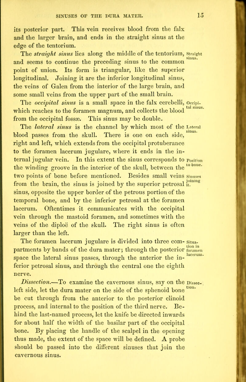 its posterior part. This vein receives blood from the falx and the larger brain, and ends in the straight sinus at the edge of the tentorium. The straight sinus lies along the middle of the tentorium, straight . ... . sinus. and seems to continue the preceding sinus to the common point of union. Its form is triangular, like the superior longitudinal. Joining it are the inferior longitudinal sinus, the veins of Galen from the interior of the large brain, and some small veins from the upper part of the small brain. The occipital sinus is a small space in the falx cerebelli, Occipi- which reaches to the foramen magnum, and collects the blood from the occipital fossae. This sinus may be double. The lateral sinus is the channel by which most of the Lateral blood passes from the skull. There is one on each side, right and left, wrhich extends from the occipital protuberance to the foramen lacerum jugulare, where it ends in the in- ternal jugular vein. In this extent the sinus corresponds to position the winding groove in the interior of the skull, between the 10 boue’ two points of bone before mentioned. Besides small veins sinuses from the brain, the sinus is joined by the superior petrosal £lnin8 sinus, opposite the upper border of the petrous portion of the temporal bone, and by the inferior petrosal at the foramen lacerum. Oftentimes it communicates with the occipital vein through the mastoid foramen, and sometimes with the veins of the diploe of the skull. The right sinus is often larger than the left. The foramen lacerum jugulare is divided into three com- situa- partments by bands of the dura mater; through the posterior foramen space the lateral sinus passes, through the anterior the in- ferior petrosal sinus, and through the central one the eighth nerve. Dissection.—To examine the cavernous sinus, say on the Dissec- left side, let the dura mater on the side of the sphenoid bone tlon* be cut through from the anterior to the posterior clinoid process, and internal to the position of the third nerve. Be- hind the last-named process, let the knife be directed inwards for about half the width of the basilar part of the occipital bone. By placing the handle of the scalpel in the opening thus made, the extent of the space will be defined. A probe should be passed into the different sinuses that join the cavernous sinus.