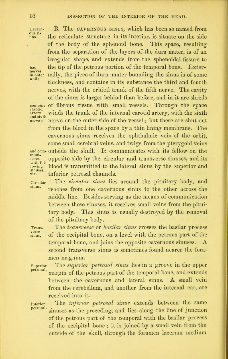 Cavern- B. The CAVERNOUS sinus, which has been so named from ous si- . ...... nus the reticulate structure in its interior, is situate on the side of the body of the sphenoid bone. This space, resulting from the separation of the layers of the dura mater, is of an irregular shape, and extends from the sphenoidal fissure to has the tip of the petrous portion of the temporal bone. Exter- nerves in outer nally, the piece of dura mater bounding the sinus is of some thickness, and contains in its substance the third and fourth nerves, with the orbital trunk of the fifth nerve. The cavity of the sinus is larger behind than before, and in it are shreds contains of fibrous tissue with small vessels. Through the space artery winds the trunk of the internal carotid artery, with the sixth nerve; nerve on the outer side of the vessel; but these are shut out from the blood in the space by a thin lining membrane. The cavernous sinus receives the ophthalmic vein of the orbit, some small cerebral veins, and twigs from the pterygoid veins and com- outside the skull. It communicates with its fellow on the catesf ^ opposite side by the circular and transverse sinuses, and its lowing blood is transmitted to the lateral sinus by the superior and sinuses, . . tit viz. interior petrosal channels. Circular The circular sinus lies around the pituitary body, and smus’ reaches from one cavernous sinus to the other across the middle line. Besides serving as the means of communication between those sinuses, it receives small veins from the pitui- tary body. This sinus is usually destroyed by the removal of the pituitary body. Trans- The transverse or basilar sinus crosses the basilar process sinus, of the occipital bone, on a level with the petrous part of the temporal bone, and joins the opposite cavernous sinuses. A second transverse sinus is sometimes found nearer the fora- men magnum. Superior The superior petrosal sinus lies in a groove in the upper petrosal, margjn Q£ tjie petr0us part of the temporal bone, and extends between the cavernous and lateral sinus. A small vein from the cerebellum, and another from the internal ear, are received into it. inferior The inferior petrosal sinus extends between the same petrosal. g*nuses as ^ preceding, and lies along the line of junction of the petrous part of the temporal with the basilar process of the occipital bone ; it is joined by a small vein from the outside of the skull, through the foramen lacerum medium