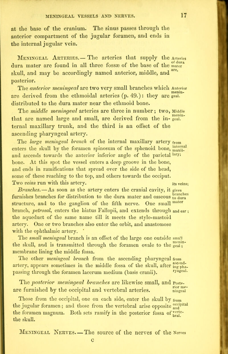 at the base of the cranium. The sinus passes through the anterior compartment of the jugular foramen, and ends in the internal jugular vein. Meningeal Arteries. — The arteries that supply the Arteries dura mater are found in all three fossae of the base of the mater skull, and may be accordingly named anterior, middle, and art’ posterior. The anterior meningeal are two very small branches which Anterior are derived from the ethmoidal arteries (p. 49.): they are geai. distributed to the dura mater near the ethmoid bone. The middle meningeal arteries are three in number ; two, Middle that are named large and small, are derived from the in- geai. ternal maxillary trunk, and the third is an offset of the ascending pharyngeal artery. The large meningeal branch of the internal maxillary artery from enters the skull by the foramen spinosum of the sphenoid bone, JJJaxii-al and ascends towards the anterior inferior angle of the parietal lar>-; bone. At this spot the vessel enters a deep groove in the bone, and ends in ramifications that spread over the side of the head, some of these reaching to the top, and others towards the occiput. Two veins run with this artery. its veins; Branches.—As soon as the artery enters the cranial cavity, it gives furnishes branches for distribution to the dura mater and osseous t^duraS structure, and to the ganglion of the fifth nerve. One small mater branch, petrosal, enters the hiatus Fallopii, and extends through and ear ; the aqueduct of the same name till it meets the stylo-mastoid artery. One or two branches also enter the orbit, and anastomose with the ophthalmic artery. The small meningeal branch is an offset of the large one outside small the skull, and is transmitted through the foramen ovale to the geai; membrane lining the middle fossa. The other meningeal branch from the ascending pharyngeal from artery, appears sometimes in the middle fossa of the skull, after fngpha- passing through the foramen lacerum medium (basis cranii). ryngeal. The posterior meningeal branches are likewise small, and p0ste- are furnished by the occipital and vertebral arteries. ningeal Those from the occipital, one on each side, enter the skull by fr0m the jugular foramen ; and those from the vertebral arise opposite andPltal the foramen magnum. Both sets ramify in the posterior fossa of the skull. Meningeal Nerves. — The source of the nerves of the Nerves c