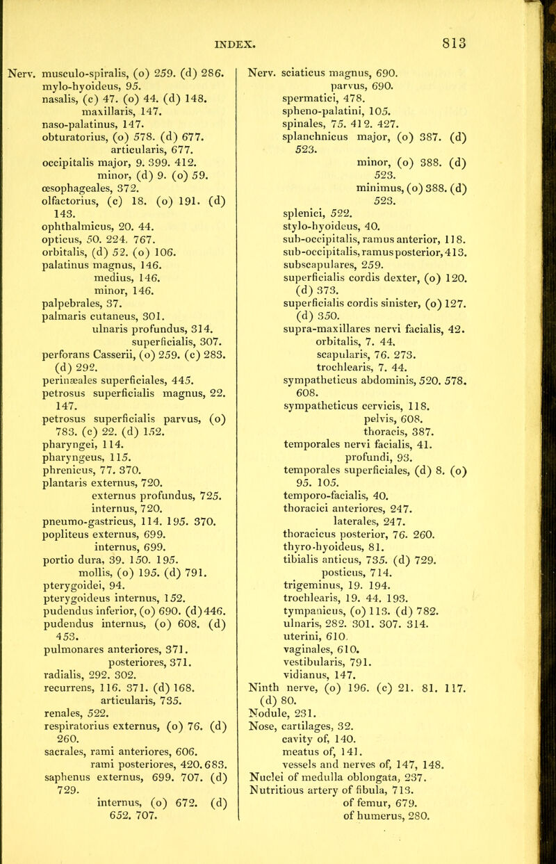 Nerv. musculo-spiralis, (o) 259. (d) 286. mylo-hyoideus, 95. nasalis, (c) 47. (o) 44. (d) 148. maxillaris, 147. naso-palatinus, 147. obturatorius, (o) 578. (d) 677. articularis, 677. occipitalis major, 9. 399. 412. minor, (d) 9. (o) 59. oesophageales, 372. olfactorius, (c) 18. (o) 191. (d) 143. ophthalmicus, 20. 44. opticus, 50. 224, 767. orbitalis, (d) 52. (o) 106. palatinus magnus, 146. medius, 146. minor, 146. palpebrales, 37. palmaris cutaneus, 301. ulnaris profundus, 314. superficialis, 307. perforans Casserii, (o) 259. (c) 283. (d) 292. perinseales superficiales, 445. petrosus superficialis magnus, 22. 147. petrosus superficialis parvus, (o) 783. (c) 22. (d) 152. pharyngei, 114. pharyngeus, 115. phrenicus, 77. 370. plantaris externus, 720. externus profundus, 725. internus, 720. pneumo-gastricus, 114. 195. 370. popliteus externus, 699. internus, 699. portio dura, 39. 150. 195. mollis, (o) 195. (d) 791. pterygoidei, 94. pterygoideus internus, 152. pudendus inferior, (o) 690. (d)446. pudendus internus, (o) 608. (d) 453. pulmonares anteriores, 371. posteriores, 371. radialis, 292. 302. recurrens, 116. 371. (d) 168. articularis, 735. renales, 522. respiratorius externus, (o) 76. (d) 260. sacrales, rami anteriores, 606. rami posteriores, 420.683. saphenus externus, 699. 707. (d) 729. internus, (o) 672. (d) 652. 707. Nerv. sciaticus magnus, 690. parvus, 690. spermatici, 478. spheno-palatini, 105. spinales, 75. 412. 427. splanchnicus major, (o) 387. (d) 523. minor, (o) 388. (d) 523. minimus, (o) 388. (d) 523. splenici, 522. stylo-hyoideus, 40. sub-occipitalis, ramus anterior, 118. sub-occipitalis, ramus posterior, 413. subscapulares, 259. superficialis cordis dexter, (o) 120. (d) 373. superficialis cordis sinister, (o) 127. (d) 350. supra-maxillares nervi facialis, 42. orbitalis, 7. 44. scapularis, 76. 273. trochlearis, 7. 44. sympatheticus abdominis, 520. 578. 608. sympatheticus cervicis, 118. pelvis, 608. thoracis, 387. temporales nervi facialis, 41. profundi, 93. temporales superficiales, (d) 8. (o) 95. 105. temporo-facialis, 40. thoracici anteriores, 247. laterales, 247. thoracicus posterior, 76. 260. thyro-hyoideus, 81. tibialis anticus, 735. (d) 729. posticus, 714. trigeminus, 19. 194. trochlearis, 19. 44. 193. tympanicus, (o) 113. (d) 782. ulnaris, 282. 301. 307. 314. uterini, 610. vaginales, 610. vestibularis, 791. vidianus, 147. Ninth nerve, (o) 196. (c) 21. 81. 117. (d) 80. Nodule, 231. Nose, cartilages, 32. cavity of, 140. meatus of, 141. vessels and nerves of, 147, 148. Nuclei of medulla oblongata, 237. Nutritious artery of fibula, 713. of femur, 679. of humerus, 280.