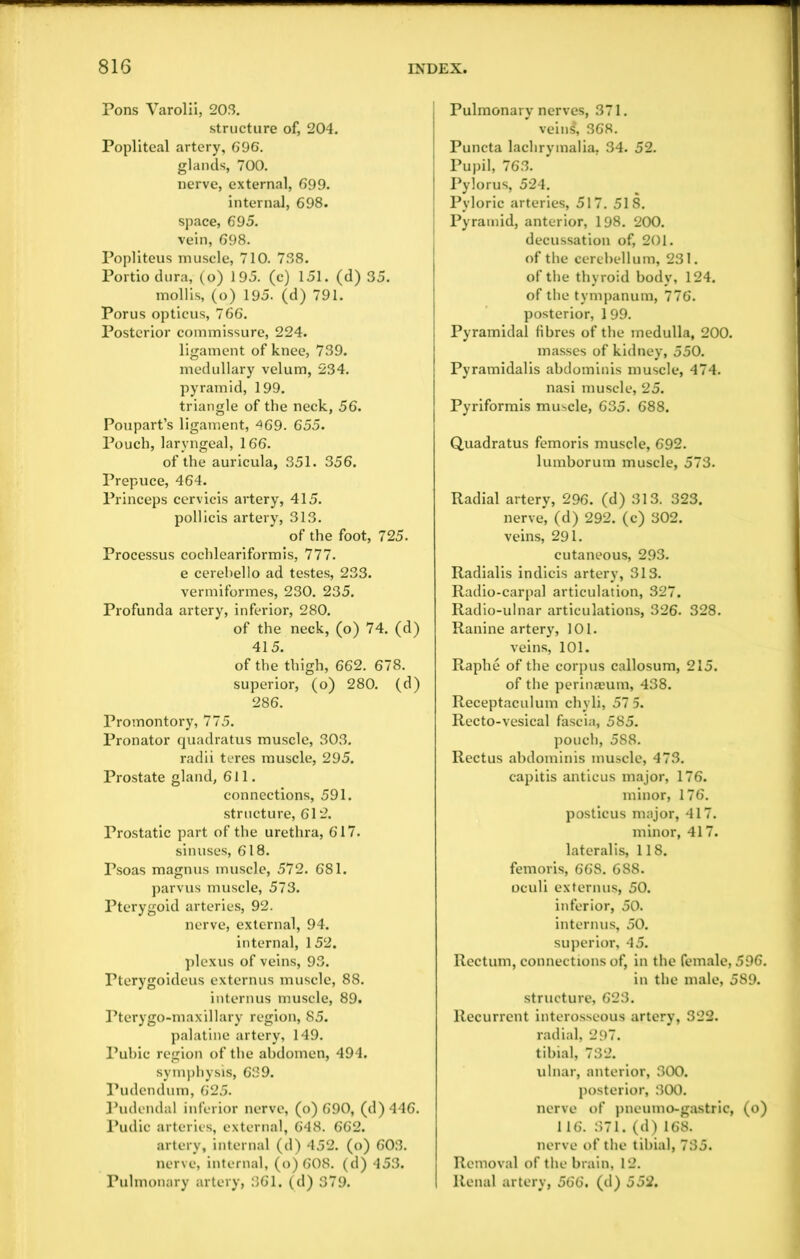 Pons Varolii, 203. structure of, 204. Popliteal artery, 696. glands, 700. nerve, external, 699. internal, 698. space, 695. vein, 698. Popliteus muscle, 710. 738. Portio dura, (o) 195. (c) 151. (d) 35. mollis, (o) 195. (d) 791. Porus opticus, 766. Posterior commissure, 224. ligament of knee, 739. medullary velum, 234. pyramid, 199. triangle of the neck, 56. Poupart’s ligament, 469. 655. Pouch, laryngeal, 166. of the auricula, 351. 356. Prepuce, 464. Princeps cervicis artery, 415. pollicis artery, 313. of the foot, 725. Processus cochleariformis, 777. e cerebello ad testes, 233. vermiformes, 230. 235. Profunda artery, inferior, 280. of the neck, (o) 74. (d) 415. of the thigh, 662. 678. superior, (o) 280. (d) 286. Promontory, 775. Pronator quadratus muscle, 303. radii teres muscle, 295. Prostate gland, 611. connections, 591. structure, 612. Prostatic part of the urethra, 617. sinuses, 618. Psoas magnus muscle, 572. 681. parvus muscle, 573. Pterygoid arteries, 92. nerve, external, 94. internal, 152. plexus of veins, 93. Pterygoideus externus muscle, 88. internus muscle, 89. Pterygo-maxillary region, 85. palatine artery, 149. Pubic region of the abdomen, 494. symphysis, 639. Pudendum, 625. Pudendal inferior nerve, (o) 690, (d) 446. Pudic arteries, external, 648. 662. artery, internal (d) 452. (o) 603. nerve, internal, (o) 608. (d) 453. Pulmonary artery, 361. (d) 379. Pulmonary nerves, 371. veins, 368. Puncta lachrymalia, 34. 52. Pupil, 763. Pylorus, 524. Pyloric arteries, 517. 518. Pyramid, anterior, 198. 200. decussation of, 201. of the cerebellum, 231. of the thyroid body, 124. of the tympanum, 776. posterior, 199. Pyramidal fibres of the medulla, 200. masses of kidney, 550. Pyramidalis abdominis muscle, 474. nasi muscle, 25. Pyriformis muscle, 635. 688. Quadratus femoris muscle, 692. lumborum muscle, 573. Radial artery, 296. (d) 313. 323. nerve, (d) 292. (c) 302. veins, 291. cutaneous, 293. Radialis indicis artery, 313. Radio-carpal articulation, 327. Radio-ulnar articulations, 326. 328. Ranine artery, 101. veins, 101. Raphe of the corpus callosum, 215. of the perinaeum, 438. Receptaculum chyli, 57 5. Recto-vesical fascia, 585. pouch, 588. Rectus abdominis muscle, 473. capitis anticus major, 176. minor, 176. posticus major, 417. minor, 417. lateralis, 118. femoris, 668. 688. oculi externus, 50. inferior, 50. internus, 50. superior, 45. Rectum, connections of, in the female, 596. in the male, 589. structure, 623. Recurrent interosseous artery, 322. radial, 297. tibial, 732. ulnar, anterior, 300. posterior, 300. nerve of pneumo-gastric, (o) 116. 371. (d) 168. nerve of the tibial, 735. Removal of the brain, 12. Renal artery, 566. (d) 552.