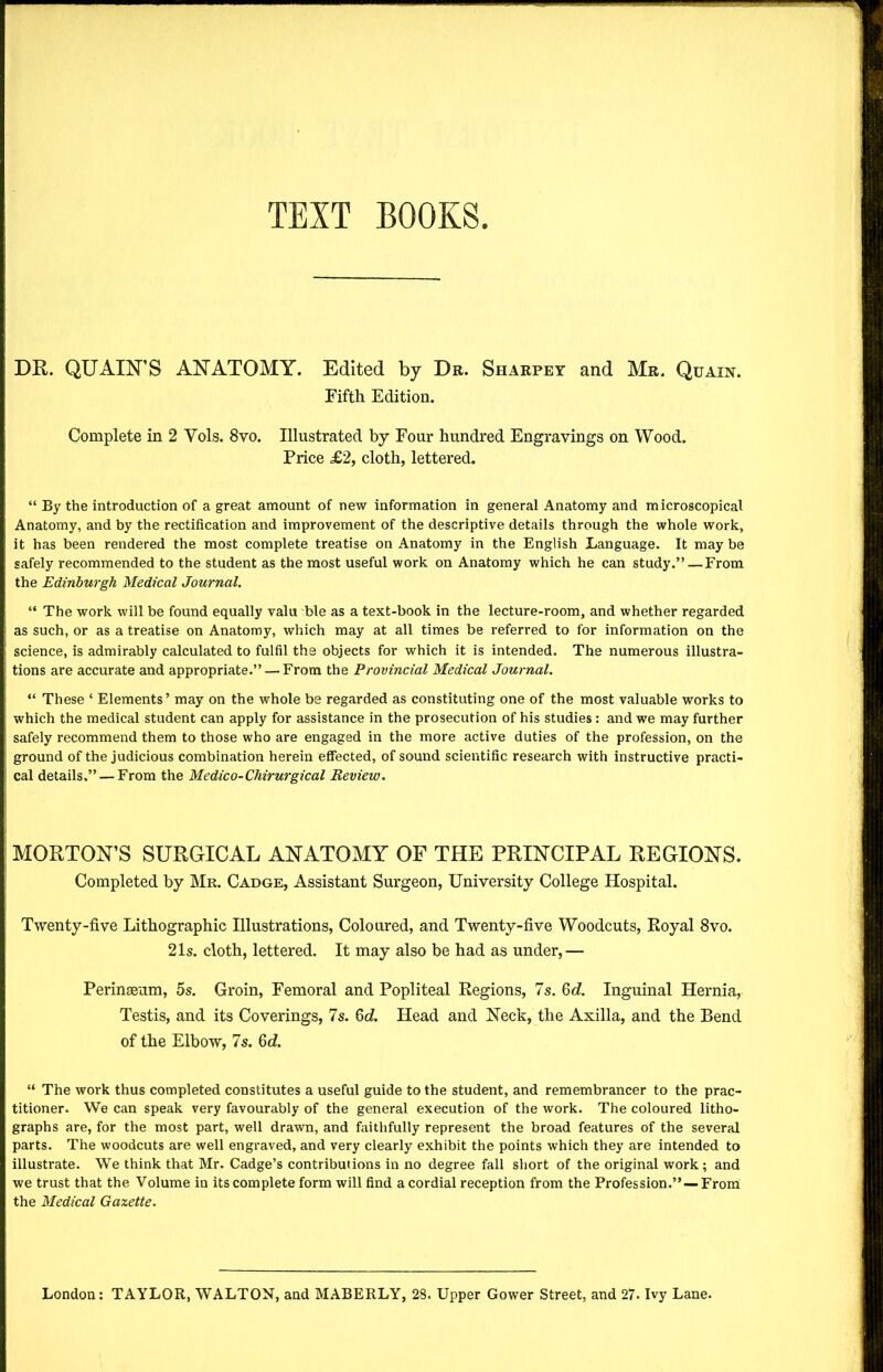TEXT BOOKS DR. QUART'S ANATOMY. Edited by Dr. Sharpey and Mr. Qcain. Fifth Edition. Complete in 2 Yols. 8vo. Illustrated by Four hundred Engravings on Wood. Price £2, cloth, lettered. “ By the introduction of a great amount of new information in general Anatomy and microscopical Anatomy, and by the rectification and improvement of the descriptive details through the whole work, it has been rendered the most complete treatise on Anatomy in the English Language. It may be safely recommended to the student as the most useful work on Anatomy which he can study.”—From the Edinburgh Medical Journal. “ The work will be found equally valu ble as a text-book in the lecture-room, and whether regarded as such, or as a treatise on Anatomy, which may at all times be referred to for information on the science, is admirably calculated to fulfil the objects for which it is intended. The numerous illustra- tions are accurate and appropriate.” — From the Provincial Medical Journal. “ These ‘ Elements’ may on the whole be regarded as constituting one of the most valuable works to which the medical student can apply for assistance in the prosecution of his studies: and we may further safely recommend them to those who are engaged in the more active duties of the profession, on the ground of the judicious combination herein effected, of sound scientific research with instructive practi- cal details.” — From the Medico-Cliirurgical Review. MORTON’S SURGICAL ANATOMY OF THE PRINCIPAL REGIONS. Completed by Mr. Cadge, Assistant Surgeon, University College Hospital. Twenty-five Lithographic Illustrations, Coloured, and Twenty-five Woodcuts, Royal 8vo. 21s. cloth, lettered. It may also be had as under,— Perinseum, 5s. Groin, Femoral and Popliteal Regions, 7s. 6c?. Inguinal Hernia, Testis, and its Coverings, 7s. 6c?. Head and Neck, the Axilla, and the Bend of the Elbow, 7s. 6c?. “ The work thus completed constitutes a useful guide to the student, and remembrancer to the prac- titioner. We can speak very favourably of the general execution of the work. The coloured litho- graphs are, for the most part, well drawn, and faithfully represent the broad features of the several parts. The woodcuts are well engraved, and very clearly exhibit the points which they are intended to illustrate. We think that Mr. Cadge’s contributions in no degree fall short of the original work; and we trust that the Volume in its complete form will find a cordial reception from the Profession.”—-From the Medical Gazette.