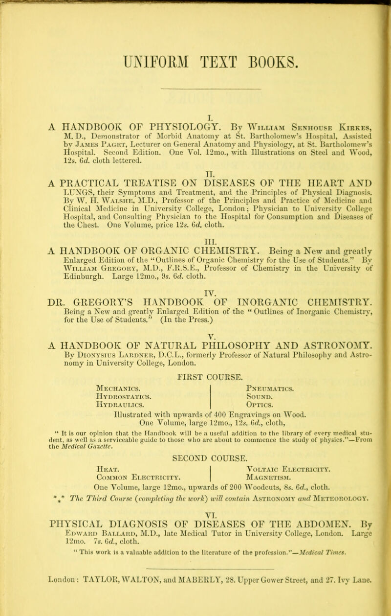 UNIFORM TEXT BOOKS A HANDBOOK OF PHYSIOLOGY. By William Senhoese Kirkes, M. D., Demonstrator of Morbid Anatomy at St. Bartholomew’s Hospital, Assisted bv James Paget, Lecturer on General Anatomy and Physiology, at St. Bartholomew’s Hospital. Second Edition. One Yol. 12mo., with Illustrations on Steel and Wood, 12s. Gd. cloth lettered. II. A PRACTICAL TREATISE ON DISEASES OF THE HEART AND LUNGS, their Symptoms and Treatment, and the Principles of Physical Diagnosis. By W. H. Walshe, M.D., Professor of the Principles and Practice of Medicine and Clinical Medicine in University College, London; Physician to University College Hospital, and Consulting Physician to the Hospital for Consumption and Diseases of the Chest. One Volume, price 12s. Gd. cloth. III. A HANDBOOK OF ORGANIC CHEMISTRY. Being a New and greatly Enlarged Edition of the “Outlines of Organic Chemistry for the Use of Students.” By William Gregory, M.D., F.R.S.E., Professor of Chemistry in the University of Edinburgh. Large 12mo., 9s. 6d. cloth. IV. DR. GREGORY’S HANDBOOK OF INORGANIC CHEMISTRY. Being a New and greatly Enlarged Edition of the “ Outlines of Inorganic Chemistry, for the Use of Students.” (In the Press.) V. A HANDBOOK OF NATURAL PHILOSOPHY AND ASTRONOMY. By Dionysius Lardner, D.C.L., formerly Professor of Natural Philosophy and Astro- nomy in University College, London. FIRST COURSE. Mechanics. Hydrostatics. Hydraulics. Pneumatics. Sound. Optics. Illustrated with upwards of 400 Engravings on Wood. One Volume, large 12mo., 12s. Gd., cloth, “ It is our opinion that the Handbook will be a useful addition to the library of every medical stu- dent. as well as a serviceable guide to those who are about to commence the study of physics.”—From the Medical Gazette. SECOND COURSE. Heat. I Voltaic Electricity. Common Electricity. | Magnetism. One Volume, large 12mo., upwards of 200 Woodcuts, 8s. Gd., cloth. %* The Third Course (completing the work) will contain Astronomy and Meteorology. VI. PHYSICAL DIAGNOSIS OF DISEASES OF THE ABDOMEN. By Edward Ballard, M.D., late Medical Tutor in University College, London. Large 12mo. 7s. Gd., cloth. “ This work is a valuable addition to the literature of the profession.”—Medical Times.