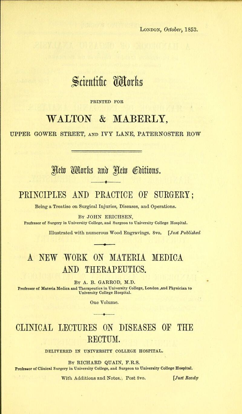 London, October, 1853. kimiik llorta PRINTED FOR WALTON & MABERLY, UPPER GOWER STREET, and IVY LANE, PATERNOSTER ROW fto Marks raft Ueto (Bitim. ♦ PRINCIPLES AND PRACTICE OF SURGERY; Being a Treatise on Surgical Injuries, Diseases, and Operations. By JOHN ERICHSEN, Professor of Surgery in University College, and Surgeon to University College Hospital. Illustrated with numerous Wood Engravings. 8vo. [Just Published A NEW WORK ON MATERIA MEDICA AND THERAPEUTICS. By A. B. GARROD, M.D. Professor of Materia Medica and Therapeutics in University College, London ,and Physician to University College Hospital. One Volume. CLINICAL LECTURES ON DISEASES OF THE RECTUM. DELIVERED IN UNIVERSITY COLLEGE HOSPITAL. By RICHARD QUAIN, F.R.S. Professor of Clinical Surgery in University College, and Surgeon to University College Hospital. With Additions and Notes. , Post 8vo. [Just Ready