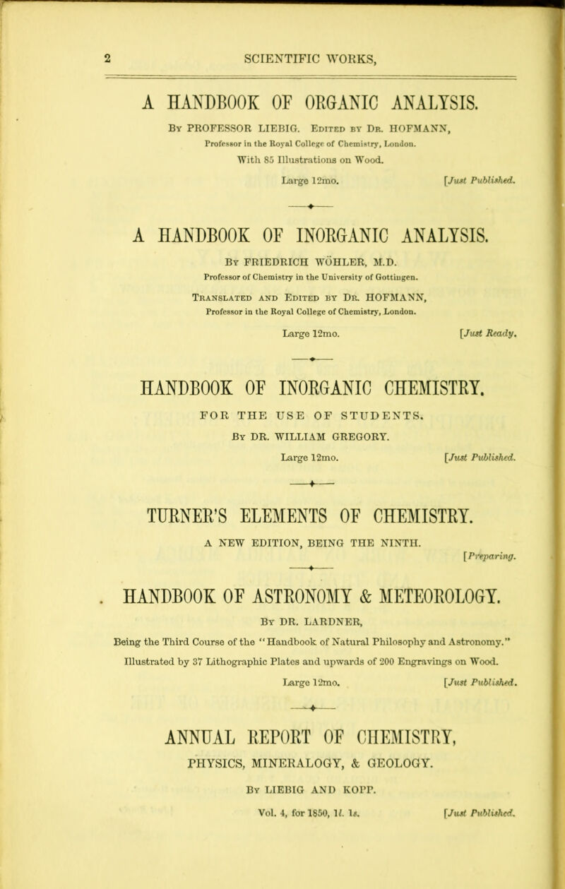 A HANDBOOK OF ORGANIC ANALYSIS. By PROFESSOR LIEBIG. Edited by Dr. HOFMANN, Professor in the Royal College of Chemistry, London. With 85 Illustrations on Wood. Large 12mo. [Just Published. A HANDBOOK OF INORGANIC ANALYSIS. By FRIEDRICH WOHLER, M.D. Professor of Chemistry in the University of Gottingen. Translated and Edited by Dr. HOFMANN, Professor in the Royal College of Chemistry, London. Large 12mo. [Just Ready. HANDBOOK OF INORGANIC CHEMISTRY. FOR THE USE OF STUDENTS. By DR. WILLIAM GREGORY. Large 12mo. [Just Published. ♦ TURNER’S ELEMENTS OF CHEMISTRY. A NEW EDITION, BEING THE NINTH. [Preparing. . HANDBOOK OF ASTRONOMY & METEOROLOGY. By DR. LARDNER, Being the Third Course of the “Handbook of Natural Philosophy and Astronomy. Illustrated by 37 Lithographic Plates and upwards of 200 Engravings on Wood. Large 12mo. [/wrt Published. —^4 ANNUAL REPORT OF CHEMISTRY, FHYSICS, MINERALOGY, & GEOLOGY. By LIEBIG AND KOPP. Vol. 4, for 1850, It. Is. [Just Published.