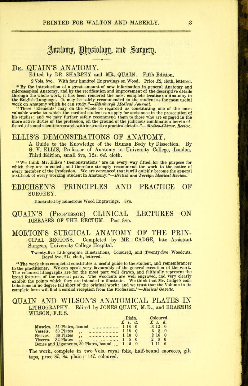 f ipMop, aitir Swjjtty. Db. QUAIN’S anatomy. Edited by DR. SHARPEY and MR. QUAIN. Fifth Edition. 2 Yols. 8vo. With four hundred Engravings on Wood. Price £2, cloth, lettered. “By the introduction of a great amount of new information in general Anatomy and microscopical Anatomy, and by the rectification and improvement of the descriptive details through the whole work, it has been rendered the most complete treatise on Anatomy in the English Language. It may be safely recommended to the student as the most useful work on Anatomy which he can study.”—Edinburgh Medical Journal. “ These ‘ Elements ’ may on the whole be regarded as constituting one of the most valuable works to which the medical student can apply for assistance in the prosecution of his studies; and we may further safely recommend them to those who are engaged in the more active dunes of the profession, on the ground of the judicious combination herein ef- fected, of sound scientific research with instructive practical details.”—Medieo-Chirur. Review. ELLIS'S DEMONSTRATIONS OE ANATOMY. A Guide to the Knowledge of the Human Body by Dissection. By G. Y. ELLIS, Professor of Anatomy in University College, London. Third Edition, small 8vo, 12s. 6d. cloth. “We think Mr. Ellis’s ‘Demonstrations’ are in every way fitted for the purpose for which they are intended; and therefore strongly recommend the work to the notice of every member of the Profession. We are convinced that it will quickly become the general text-book of every working student in Anatomy.”—British and Foreign Medical Review. ERICHSEN'S PRINCIPLES AND PRACTICE OE SURGERY. Illustrated by numerous Wood Engravings. 8vo. QUAIN'S (Professor) CLINICAL LECTURES ON DISEASES OF THE RECTUM. Post 8vo. MORTON'S SURGICAL ANATOMY OE THE PRIN- CIPAL REGIONS. Completed by MR. CADGE, late Assistant Surgeon, University College Hospital. Twenty-five Lithographic Illustrations, Coloured, and Twenty-five Woodcuts. Royal 8vo, 21s. cloth, lettered. “ The work thus completed constitutes a useful guide to the student, and remembrancer to the practitioner. We can speak very favourably of the general execution of the work. The coloured lithographs are for the most part well drawn, and faithlully represent the broad features of the several parts. The woodcuts are well engraved, and very clearly exhibit the points which they are intended to illustrate. We think that Mr. Cadge’s con- tributions in no degree fall short of the original work; and we trust that the Volume in its complete form will find a cordial reception from the Profession.”—Medical Gazette. QUAIN AND WILSON'S ANATOMICAL PLATES IN LITHOGRAPHY. Edited by JONES QUAIN, M.D., and ERASMUS WILSON, F.R.S. Muscles. Vessels. Nerves. Viscera. 51 Plates, bound Plain. £ s. d. . 118 0 Coloured. £ s. d. 3 12 0 50 Plates „ 1 18 0 3 3 0 38 Plates „ . 1 10 0 2 16 0 32 Plates „ .15 0 2 8 0 1 Ligaments, 30 Plates, bound .. .15 0 1 11 6 The work, complete in two Yols. royal folio, half-bound morocco, gilt tops, price 81. 8s. plain; 14l. coloured.