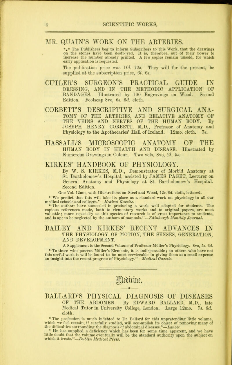 ME. QUAIN'S WOEK ON THE AETEEIES. **• The Publishers beg to inform Subscribers to this Work, that the drawings on the stones have been destroyed. It is, therefore, out of their power to increase the number already printed. A few copies remain unsold, for which early application is requested. The publication price was 10£. 12s. They will for the present, be supplied at the subscription price, 61. 6s. CUTLER'S SURGEON'S PEACTICAL GUIDE IN DRESSING, AND IN THE METHODIC APPLICATION OF BANDAGES. Illustrated by 100 Engravings on Wood. Second Edition. Foolscap 8vo, 6s. 6<5. cloth. CORBETT'S DESCRIPTIVE AND SUEGICAL ANA- TOMY OF THE ARTERIES, AND RELATIVE ANATOMY OF THE VEINS AND NERVES OF THE HUMAN BODY. By JOSEPH HENRY CORBETT, M.D., Professor of Anatomy and Physiology to the Apothecaries’ Hall of Ireland. 12mo. cloth. 7s. HASSALL'S MICEOSCOPIC ANATOMY OF THE HUMAN BODY IN HEALTH AND DISEASE. Illustrated by Numerous Drawings in Colour. Two vols. 8vo, 2l. 5s. KIRKES' HANDBOOK OF PHYSIOLOGY. By W. S. KIRKES, M.D., Demonstrator of Morbid Anatomy at St. Bartholomew’s Hospital, assisted by JAMES PAGET, Lecturer on General Anatomy and Physiology at St. Bartholomew’s Hospital. Second Edition. One Vol. 12mo, with Illustrations on Steel and Wood, 12s. 6d. cloth, lettered. “ We predict that this will take its place as a standard work on physiology in all our medical schools and colleges.’—Medical Gazette. “The authors have succeeded in producing a work well adapted for students. The copious references made, both to elementary works and to original papers, are most valuable; more especial'y as this species of research is of great importance to students, and is apt to be neglected by the authors of manuals.”—Edinburgh Monthly Journal. BAILEY AND KIRKES' EECENT ADVANCES IN THE PHYSIOLOGY OF MOTION, THE SENSES, GENERATION, AND DEVELOPMENT. A Supplement to the Second Volume of Professor Muller’s Physiology. 8vo, 5s. 6d. “To those who possess Muller’s Elements, it is indispensable; to others who have not this useful work it will be found to be most serviceable in giving them at a small expense an insight into the recent progress of Physiology.”—Medical Gazette. Itoitiw. BALLARD’S PHYSICAL DIAGNOSIS OF DISEASES OF THE ABDOMEN. By EDWARD BALLARD, M.D., late Medical Tutor in University College, London. Large 12mo. 7s. 6d. cloth. “The profession is much indebted to Dr. Pallard for this unpretending little volume, which we feel certain, if carefully studied, will accomplish its object of removing many of the difficulties surrounding the diagnosis of abdominal diseases.”—Lancet. “He has supplied a deficiency which has been for some time apparent, and we have little doubt that the volume eventually will be the standard authority upon the subject on which it treats.”—Dublin Medical Press.