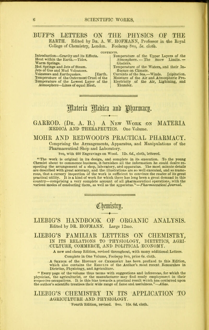 BUFFS LETTERS ON THE PHYSICS OF THE EARTH. Edited by Dr. A. W. HOFMANN, Professor in the Royal College of Chemistry, London. Foolscap 8vo, 5s. cloth. Introduction—Gravity and its Effects. Heat within the Earth.—Tides. Warm Springs. Hot Springs and Jets of Steam. Jets of Gas and Mud Volcanoes. Volcanoes and Earthquakes. [Earth. Temperature of the Outermost Crust of the Temperature of the Lowest Layer of the Atmosphere—Lines of equal Heat. Temperature of the Upper Layers of the Atmosphere. — The Snow Limits. — Glaciers. Temperature of the Waters, and their In- fluence on Climate. Currents of the Sea.—Winds. [cipitation. Moisture of the Air and Atmospheric Pre- Electricity of the Air, Lightning, and Thunder. Slittora anh fkrmaxjr. GARROD. (Dr. A. B.) A New Work on MATERIA MEDICA AND THERAPEUTICS. One Volume. MOHR AND REDWOOD'S PRACTICAL PHARMACY. Comprising the Arrangements, Apparatus, and Manipulations of the Pharmaceutical Shop and Laboratory. 8vo, with 400 Engravings on Wood. 12s. 6d,., cloth, lettered. “The work is original in its design, and complete in its execution. To the young Chemist about to commence business, it furnishes all the information he could desire re- specting the arrangement of a shop, laboratory, and apparatus. The most minute details are described with great accuracy, and the illustrations are so well executed, and so nume- rous, that a cursory inspection of the work is sufficient to convince the reader of its great practical utility. It is a kind of work for which there has long been a great demand in this country—comprising a very complete account of all pharmaceutical operations, with the various modes of conducting them, as well as the apparatus.”— Pharmaceutical Journal. Cjpristrg. + LIEBIG'S HANDBOOK OF ORGANIC ANALYSIS. Edited by DR. HOFMANN. Large 12mo. LIEBIG'S FAMILIAR LETTERS ON CHEMISTRY, IN ITS RELATIONS TO PHYSIOLOGY, DIETETICS, AGRI- CULTURE, COMMERCE, AND POLITICAL ECONOMY. A new and cheap Edition, revised throughout, with many additional Letters. Complete in One Volume, Foolscap 8vo, price 6s. cloth. A Sketch of the History of Chemistry has been prefixed to this Edition, which also contains the Results of the Author’s most recent Researches in Dietetics, Physiology, and Agriculture. “ Every page of the volume thus teems with suggestions and inferences, for which the physician, the agriculturist, or the manufacturer may find ready employment in their respective occupations. It is this bias towards a practical result winch has conferred upon the author’s scientific treatises their wide range of fame and usefulness.’’—Atlas. LIEBIG'S CHEMISTRY IN ITS APPLICATION TO AGRICULTURE AND PHYSIOLOGY. Fourth Edition, revised. 8vo. 10a. 6d. cloth.