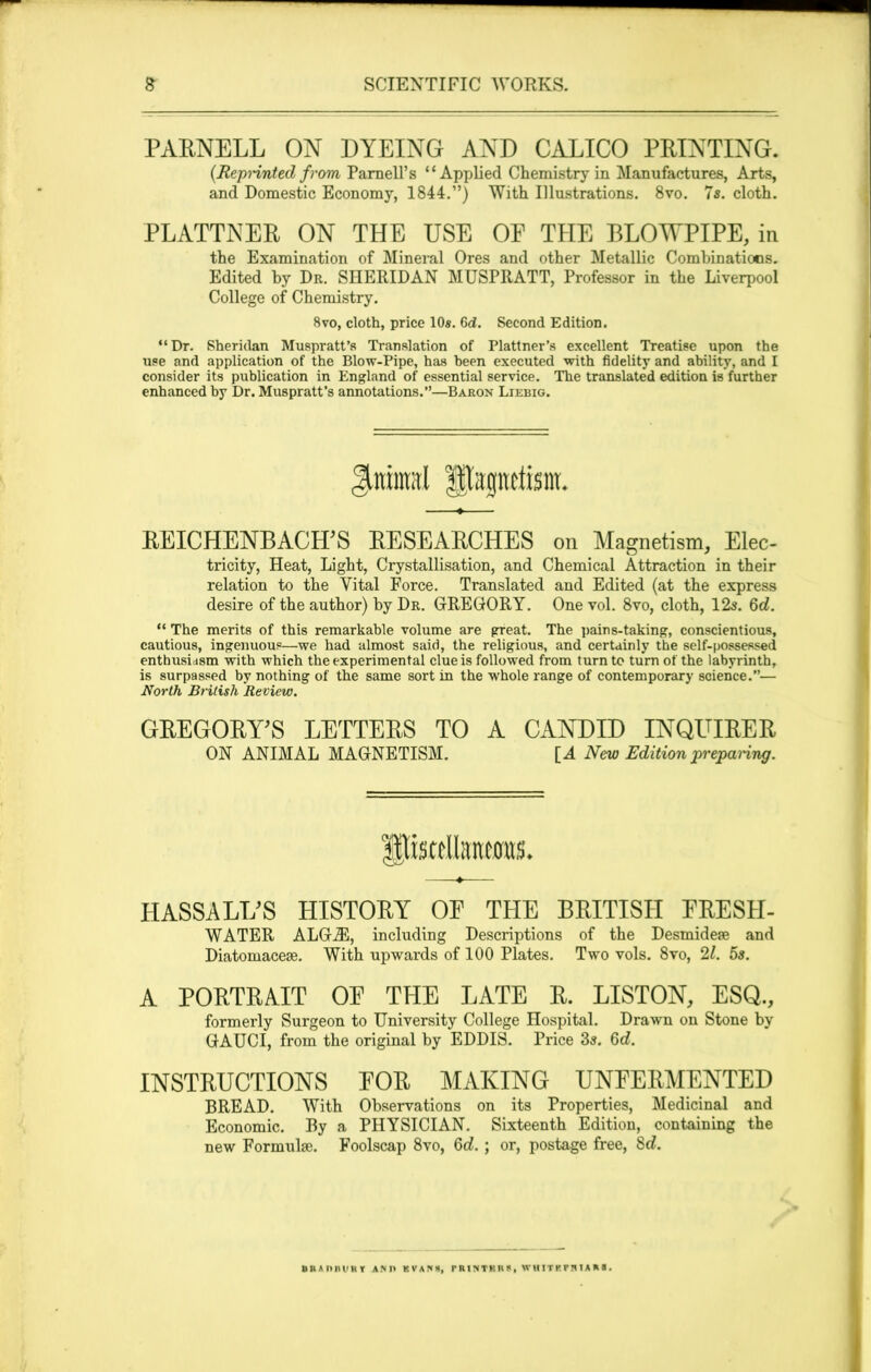 PABNELL ON DYEING AND CALICO PBINTING. (Reprinted from Parnell’s “Applied Chemistry in Manufactures, Arts, and Domestic Economy, 1844.”) With Illustrations. 8vo. 7s. cloth. PLATTNEB ON THE USE OF THE BLOWPIPE, in the Examination of Mineral Ores and other Metallic Combinations. Edited by Dr. SHERIDAN MUSPRATT, Professor in the Liverpool College of Chemistry. 8vo, cloth, price 10*. 6d. Second Edition. “Dr. Sheridan Muspratt’s Translation of Plattner’s excellent Treatise upon the use and application of the Blow-Pipe, has been executed with fidelity and ability, and I consider its publication in England of essential service. The translated edition is further enhanced by Dr. Muspratt’s annotations.”—Baron Liebig. Jtninral fpaptiism. REICHENBACH’S RESEARCHES on Magnetism, Elee- tricity, Heat, Light, Crystallisation, and Chemical Attraction in their relation to the Vital Force. Translated and Edited (at the express desire of the author) by Dr. GREGORY. One vol. 8vo, cloth, 12s. 6c?. “ The merits of this remarkable volume are great. The pains-taking, conscientious, cautious, ingenuous—we had almost said, the religious, and certainly the self-possessed enthusiasm with which the experimental clue is followed from turn to turn of the labyrinth, is surpassed by nothing of the same sort in the whole range of contemporary science.— North British Review. GBEGOBWS LETTEBS TO A CANDID INQUIBEB ON ANIMAL MAGNETISM. [A New Edition preparing. HASSALUS HISTOBY OF THE BBITISII FBESII- WATER ALGiE, including Descriptions of the Desmideae and Diatomaceae. With upwards of 100 Plates. Two vols. 8vo, 21. 5s. A PORTRAIT OE THE LATE R. LISTON, ESQ., formerly Surgeon to University College Hospital. Drawn on Stone by GAUCI, from the original by EDDIS. Price 3s. 6c?. INSTRUCTIONS POR MAKING UNFERMENTED BREAD. With Observations on its Properties, Medicinal and Economic. By a PHYSICIAN. Sixteenth Edition, containing the new Formulae. Foolscap 8vo, Qd.; or, postage free, 8c?. BKAIIKl'HY ANn KVAK«, r R1NTK R » , W U ITF T H 1A A ■ .