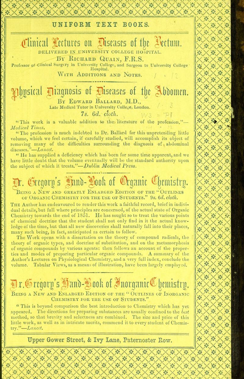 ■•.I , s\s»\s\s*\S' *:: •(• *;•' ••: •:: UNIFORM TEXT BOOKS. : Cliiiical frcturrs on .Diseases of % IVdum. DELIVERED IN_UNIVERSITY COLLEGE IIOdPITAL. * By Richard Quain, F.R.S. Professor p£-Clmical Surgery in Univei-sity College, and Surgeon to University College XXXXX XXXXX xxxxx XXXXX Hospital. With Additions and Notes. I n 'diagnosis of Jferascs of tjje Jiibomm. X) xr A r> w Tl t T r A n tv TVT TX By Edward Ballard, M.D., Late Medical Tutor in University College, London. 7s. Qd. cloth. valuable addition to the> literature of the / • 3 - “Pf prof< ion.— “This work is Medical Times. “The profession is much indebted to Dr. Ballard for this unpretending little volume, which we feel certain, if carefully studied, will accomplish its object of removing many of the difficulties surrounding the diagnosis of. abdominal diseases.”—Lancet. “ He has supplied a deficiency which has been for some time apparent, and we have little doubt that the volume eventually will be the standard authority upon the subject of which it treats.”—Dublin Medical Press. p\ ibptji’s of %!mic %inbfni. king a New and greatly Enlarged Edition of the “Outlines of Organic Chemistry for the use of Students.” 9s. 6d. cloth. The Author lias endeavoured to render this work a faithful record, brief in indivi- dual details, but full where principles are concerned, of the actual state of Organic Chemistry towards the end of 1851. He has sought so to treat the various points of chemical doctrine that the student shall not only find in it the actual know- ledge of the time, but that all new discoveries shall naturally fall into their places, many such being, in fact, anticipated as certain to follow. The Work opens with a dissertation on the theory of compound radicals, the theory of organic types, and doctrine of substitution, and on the metamorphosis of organic compounds by various agents: then follows an account of the proper- ties and modes of preparing particular organic compounds. A summary of the Author’s Lectures on Physiological Chemistry, and a very full index, conclude the volume. Tabular Yiews, as a means of illustration, have been largely employed. ^rlSrtgotp JanVSooIi of JiiflrgimitCjcnusfrg. Being a New and Enlarged Edition of the “ Outlines of Inorganic Chemistry for the use of Students.” “ This is beyond comparison the best introduction to Chemistry which has yet appeared. The directions for preparing substances are usually confined to the best method, so that brevity and selectness are combined. The size and price of this little work, as well as in intricate merits, commend it to every student of Chemis- try.”—Lancet. Upper G-ower Street, So Ivy Lane, Paternoster Row. (XXXXXXXXXX)* X XXXXX XXXXX xxxxx; XXXX.X XXXXX XXXX. XXXXX XXXXX xxxxx mm/ ixxxxx XXXXX xxxxx XAXXX Xxxxx XXXXX XXXXX xxxxx XXXXX XXXXX XXXXX, XXXXX XXXXX XXX*X XAXXxJ XXXXX xxxxx XXXXX xmm xxxx, XXXXX xxxx> XXXXX xxxxx XXXXX XXXXX XXXXX xxxxx xxxxx xxxxx \y ^xxxxxxx,5x5x6 ^XXXXXXXXX5XXXXXXXXXXX