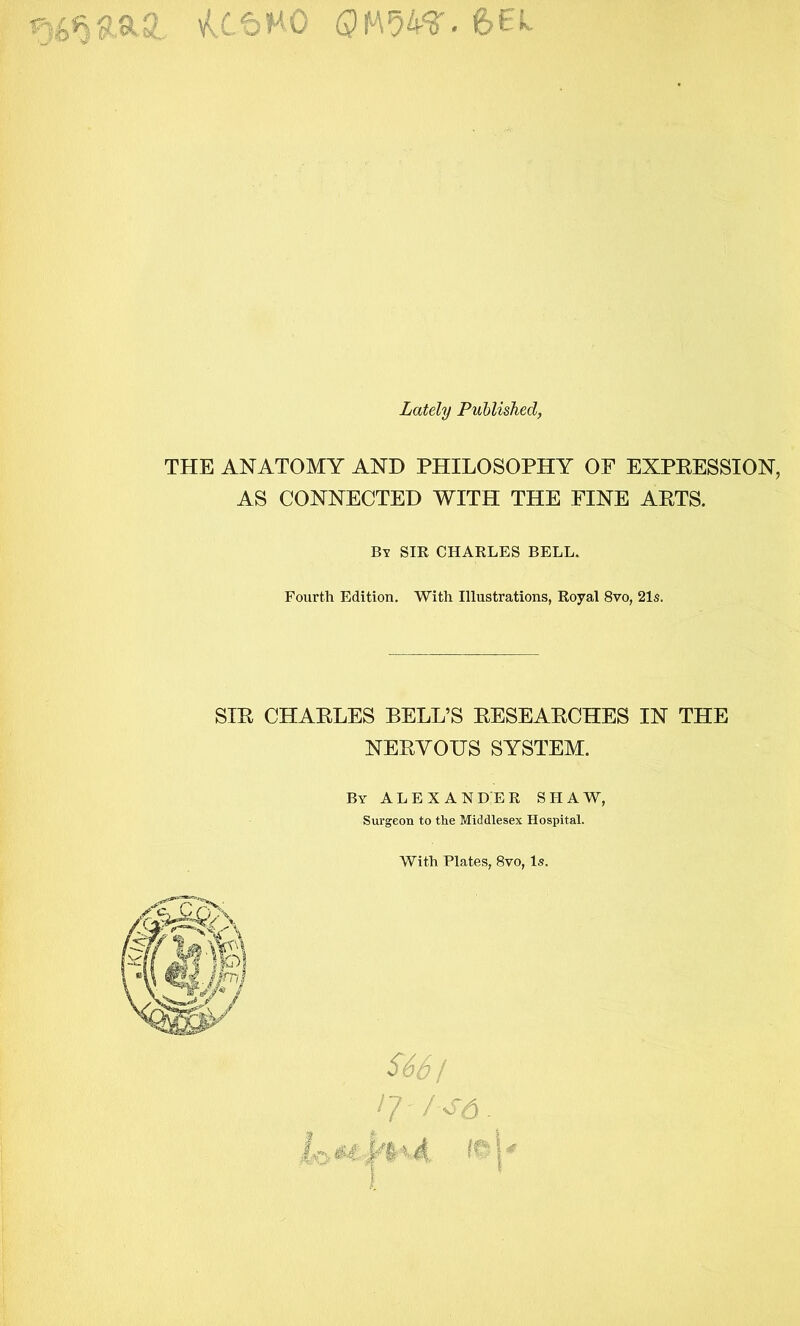 U.tnO 6EL Lately Published, THE ANATOMY AND PHILOSOPHY OF EXPEESSION, AS CONNECTED WITH THE FINE ARTS. By sir CHARLES BELL. Fourth Edition. With Illustrations, Royal 8vo, 21s. SIR CHARLES BELL’S RESEARCHES IN THE NERVOUS SYSTEM. By ALEXANDER SHAW, Surgeon to the Middlesex Hospital. With Plates, 8vo, Is. S6S t n /o'd.