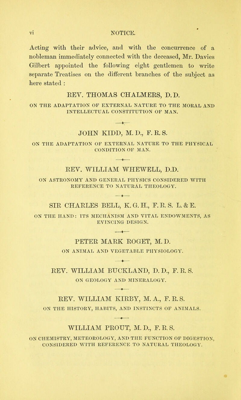 Acting with their advice, and with the concurrence of a nobleman immediately connected with the deceased, Mr. Davies Gilbert appointed the following eight gentlemen to write separate Treatises on the different branches of the subject as here stated : EEV, THOMAS CHALMEES, D.D. ON THE ADAPTATION OF EXTERNAL NATURE TO THE MORAL AND INTELLECTUAL CONSTITUTION OF MAN. JOHN KIDD, M. D., F. E. S. ON THE ADAPTATION OF EXTERNAL NATURE TO THE PHYSICAL CONDITION OP MAN. EEY. WILLIAM WHEWELL, D.D. ON ASTRONOMY AND GENERAL PHYSICS CONSIDERED AVITH REFERENCE TO NATURAL THEOLOGY. SIE CHAELES BELL, K.G.H., F.E.S. L.&E. ON THE HAND: ITS MECHANISM AND VITAL ENDOWMENTS, AS EVINCING DESIGN. PETEE MAEK EOGET, M.D. ON ANIMAL AND VEGETABLE PHYSIOLOGY. EEV. WILLIAM BUCKLAND, D. D., F. E. S. ON GEOLOGY AND MINERALOGY. EEY. WILLIAM KIEBY, M. A., F. E. S. ON THE HISTORY, HABITS, AND INSTINCTS OP ANIMALS. WILLIAM PEOUT, M. D., F.E.S. ON CHEMISTRY, METEOROLOGY, AND THE FUNCTION OF DIGESTION, CONSIDERED AVITH REFERENCE TO NATURAL THEOLOGY.