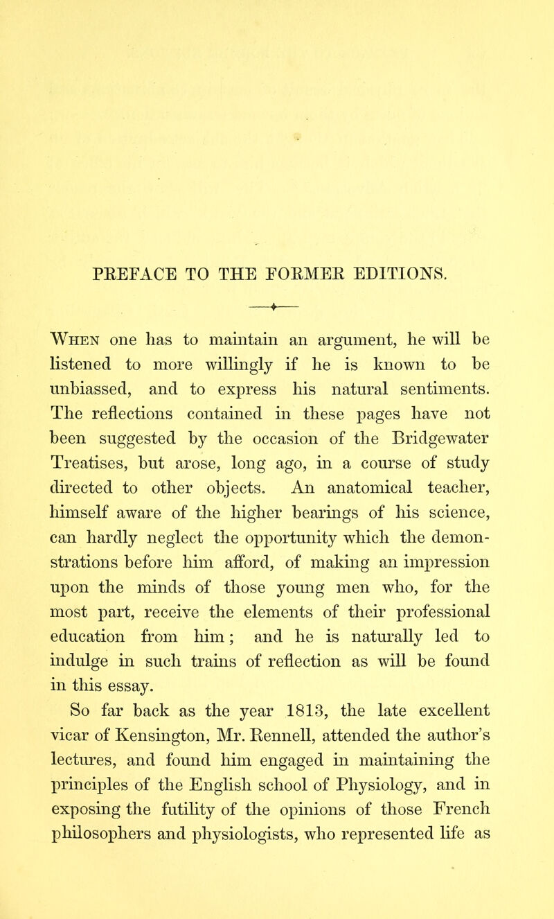 PREFACE TO THE FORMER EDITIONS. When one has to maintain an argument, he will be listened to more willingly if he is known to be unbiassed, and to express his natural sentiments. The reflections contained in these pages have not been suggested by the occasion of the Bridgewater Treatises, but arose, long ago, in a course of study directed to other objects. An anatomical teacher, himself aware of the higher bearmgs of his science, can hardly neglect the opportunity which the demon- strations before him afford, of making an impression upon the minds of those young men who, for the most part, receive the elements of their professional education from him; and he is naturally led to indulge in such trains of reflection as will be found in this essay. So far back as the year 1813, the late excellent vicar of Kensington, Mr. Rennell, attended the author’s lectures, and found him engaged in maintaining the principles of the English school of Physiology, and in exposing the futility of the opinions of those French philosophers and physiologists, who represented life as