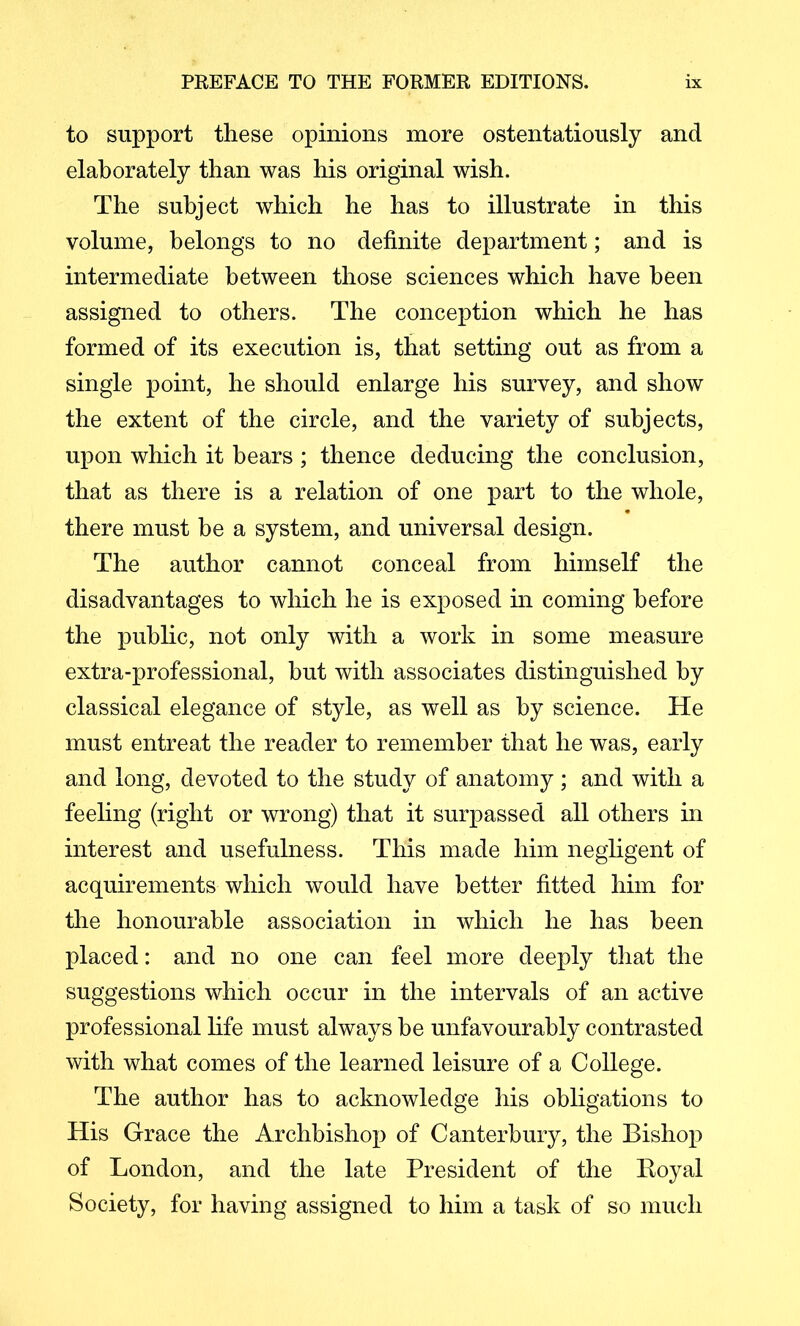 to support these opinions more ostentatiously and elaborately than was his original wish. The subject which he has to illustrate in this volume, belongs to no definite department; and is intermediate between those sciences which have been assigned to others. The conception which he has formed of its execution is, that setting out as from a single point, he should enlarge his survey, and show the extent of the circle, and the variety of subjects, upon which it bears ; thence deducing the conclusion, that as there is a relation of one part to the whole, there must be a system, and universal design. The author cannot conceal from himself the disadvantages to which he is exposed in coming before the public, not only with a work in some measure extra-professional, but with associates distinguished by classical elegance of style, as well as by science. He must entreat the reader to remember that he was, early and long, devoted to the study of anatomy; and with a feehng (right or wrong) that it surpassed all others in interest and usefulness. This made him negligent of acquirements which would have better fitted him for the honourable association in which he has been placed: and no one can feel more deeply that the suggestions which occur in the intervals of an active professional life must always be unfavourably contrasted with what comes of the learned leisure of a College. The author has to acknowledge his obligations to His Grace the Archbishop of Canterbury, the Bishop of London, and the late President of the Boyal Society, for having assigned to him a task of so much