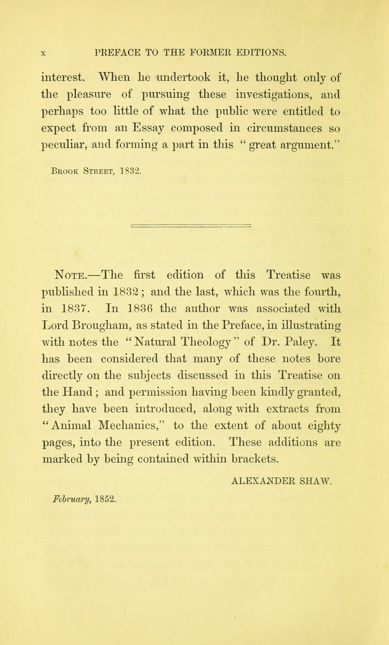interest. When he undertook it, he thought only of the pleasure of pursuing these investigations, and perhaps too little of what the public were entitled to expect from an Essay composed in circumstances so peculiar, and forming a part in this “ great argument.” Brook Street, 1832. Note.—The first edition of this Treatise was puhhshed in 1832; and the last, which was the fourth, in 1837. In 1836 the author was associated with Lord Brougham, as stated in the Preface, in illustrating with notes the “Natural Theology” of Dr. Paley. It has been considered that many of these notes bore directly on the subjects discussed in this Treatise on the Hand; and permission having been kindly granted, they have been introduced, along with extracts from “Animal Mechanics,” to the extent of about eighty pages, into the present edition. These additions are marked by being contained within brackets. ALEXANDER SHAW. February, 1852.