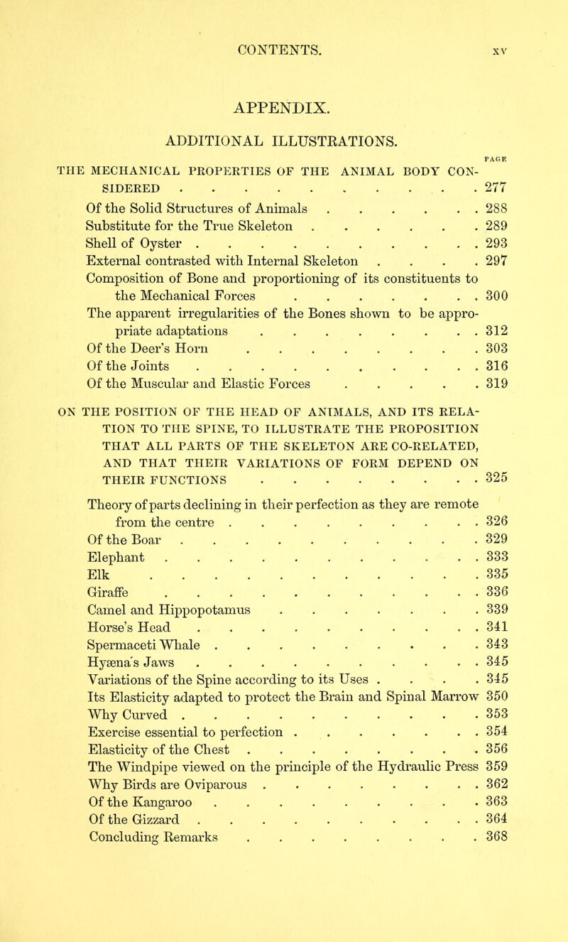 APPENDIX. ADDITIONAL ILLUSTRATIONS. THE MECHANICAL PR0PI:RTIES OF THE ANIMAL BODY CON- SIDERED 277 Of the Solid Structures of Animals 288 Substitute for the True Skeleton 289 Shell of Oyster 293 External contrasted with Internal Skeleton . . . .297 Composition of Bone and proportioning of its constituents to the Mechanical Forces 300 The apparent irregularities of the Bones shown to be appro- priate adaptations . . . . . . . . 312 Of the Deer’s Horn 303 Of the Joints ,316 Of the Muscular and Elastic Forces ..... 319 ON THE POSITION OF THE HEAD OF ANIMALS, AND ITS RELA- TION TO THE SPINE, TO ILLUSTRATE THE PROPOSITION THAT ALL PARTS OF THE SKELETON ARE CO-RELATED, AND THAT THEIR VARIATIONS OF FORM DEPEND ON THEIR FUNCTIONS 325 Theory of parts declining in their perfection as they are remote from the centre ......... 326 Of the Boar 329 Elephant 333 Elk 335 Giraffe 336 Camel and Hippopotamus 339 Horse’s Head 341 Spermaceti Whale ......... 343 Hysenas Jaws 345 Variations of the Spine according to its Uses .... 345 Its Elasticity adapted to protect the Brain and Spinal Marrow 350 Why Curved 353 Exercise essential to perfection 354 Elasticity of the Chest 356 The Windpipe viewed on the principle of the Hydraulic Press 359 Why Birds are Oviparous 362 Of the Kangaroo 363 Of the Gizzard .......... 364 Concluding Remarks ........ 368
